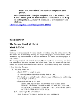 Here a little, there a little. Line upon line and precept upon
precept.
Have you seenJesus? Have you recognizedHim as the Messiah?The
Christ? That is good. But don’t stop there. There is more to see. Keep
on looking at Jesus. And you will be amazed at how much more you
shall see.
http://www.angelfire.com/nt/theology/mk08-11.html
DON ROBINSON
The Second Touch of Christ
Mark 8:22-26
Read Text
Previously we have considered the various miracles of our Lord during His earthly ministry. One
clear truth is that He did nothing aimlessly, but always had a purpose and reason for His actions.
Whether we fully understand them or not, does not alter the fact that He does have a purpose in
what He does.
This morning's text deals with a miracle that only Mark records for us. In some ways it is similar
with other miracles that Jesus performed, but in other ways it is not. It is the first and only time
that we have recorded where a second touch from the Lord was used to bring about the healing.
I. Some Interesting Thoughts.
A. "They bring a blind man…"
1. People MUST be brought to Jesus.
2. It is the responsibility of believers to bring others to Christ.
3. We should not be satisfied to allow others to remain in blindness...we need to bring
them to the Light of the World.
4. Lost people are blind to their need.
(2 COR 4:4 KJV) IN WHOM THE GOD OF THIS WORLD HATH
BLINDED THE MINDS OF THEM WHICH BELIEVE NOT, LEST THE
LIGHT OF THE GLORIOUS GOSPEL OF CHRIST, WHO IS THE IMAGE
OF GOD, SHOULD SHINE UNTO THEM.
B. "… and besought Him to touch him."
1. Only the touch of the master's hand can take away that blindness.
 