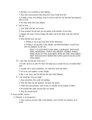 2. But there was a problem in their thinking.
3. They had a preconceived idea about how Jesus would heal him.
4. In doing so they were limiting Jesus to work in only the way that they had expected
Him to work.
5. We often make that same mistake.
C. "And he took…"
1. Jesus dealt with him one on one.
2. Jesus touched, but the man was not healed at the moment of one touch.
3. Imagine the scene of Jesus leading this blind man by the hand, until they had left
the city.
4. Why did they leave the city?
a. Perhaps it was to get away from all the distractions.
b. Perhaps it was because of the unbelief and hard-heartedness toward Jesus
that was displayed by this city.
(MAT 11:21 KJV) WOE UNTO THEE, CHORAZIN! WOE UNTO
THEE, BETHSAIDA! FOR IF THE MIGHTY WORKS, WHICH
WERE DONE IN YOU, HAD BEEN DONE IN TYRE AND SIDON,
THEY WOULD HAVE REPENTED LONG AGO IN SACKCLOTH
AND ASHES.
D. "...and when He had spit on his eyes..."
1. Not the same as in John 9:6 where He made clay to anoint the eyes of another blind
man.
2. Actually this is quite unorthodox...He had never done this before.
3. It is even a bit repulsive at first thought.
4. But, it was Jesus...and He did heal the man of his blindness.
E. "...He asked him if he saw aught."
1. Jesus asked him if he could see anything.
2. Why did Jesus ask this question? He knew the answer.
3. When God asks questions such as this it is ususally for the benefit of others.
4. He touched him again and the man saw clearly.
5. Why the second touch?
II. Some possible answers.
A. Salvation is not progressive.
1. Once a person exercises faith in the finished work of Christ for salvation, he is
saved.
 