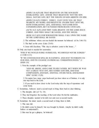 (JOHN 3:36 KJV) HE THAT BELIEVETH ON THE SON HATH
EVERLASTING LIFE: AND HE THAT BELIEVETH NOT THE SON
SHALL NOTSEE LIFE; BUT THE WRATH OF GOD ABIDETH ON HIM.
(JOHN 5:24 KJV) VERILY, VERILY, I SAY UNTO YOU, HE THAT
HEARETH MY WORD, AND BELIEVETH ON HIM THAT SENT ME,
HATH EVERLASTING LIFE, AND SHALL NOT COME INTO
CONDEMNATION; BUT IS PASSED FROM DEATH UNTO LIFE.
(ACTS 16:31 KJV) AND THEY SAID, BELIEVE ON THE LORD JESUS
CHRIST, AND THOU SHALT BE SAVED, AND THY HOUSE.
(ROM 10:13 KJV) FOR WHOSOEVER SHALL CALL UPON THE NAME
OF THE LORD SHALL BE SAVED.
2. The nobleman whose son was healed the moment he believed. (cf Jn. 5:46-53)
3. The thief on the cross. (Luke 23:43)
4. Jesus told Zaccheus, "This day is salvation come to this house…"
B. Only one touch is needed for restoration.
"FOR IF WE WOULD JUDGE OURSELVES, WE SHOULD NOT BE JUDGED."
(1 COR 11:31)
"IF WE CONFESS OUR SINS, HE IS FAITHFUL AND JUST TO FORGIVE US
OUR SINS, AND TO CLEANSE US FROM ALL UNRIGHTEOUSNESS." (1
JOHN 1:9)
1. Note the example of the prodigal son.
"AND HE AROSE, AND CAME TO HIS FATHER. BUT WHEN HE WAS
YET A GREAT WAY OFF, HIS FATHER SAW HIM, AND HAD
COMPASSION, AND RAN, AND FELL ON HIS NECK, AND KISSED
HIM." (LUKE 15:20)
2. No matter how many steps backward you have taken as a Christian, it is only
one step back to the Lord.
3. If you need to draw closer to the Lord today take the step of repentance and
come home.
C. Sometimes, believers need a second touch to bring them back to clear thinking.
1. The disciples did. (cf. Vs. 18)
2. They had forgotten the teaching of the Lord when He fed the multitudes.
3. These disciples needed to be told over and over (a second touch).
D. Sometimes the sinner needs a second touch to bring them to faith.
1. This man did.
2. He didn't come by himself, but was brought by friends. (maybe he didn't really
believe or understand?)
3. But once he got a glimpse, he believed!
 