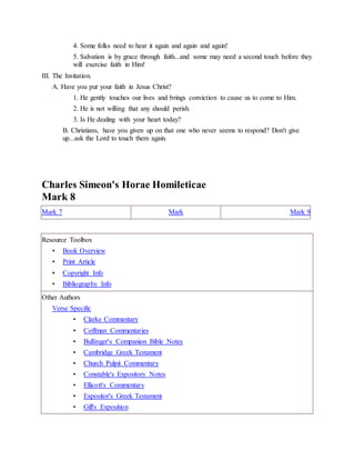 4. Some folks need to hear it again and again and again!
5. Salvation is by grace through faith...and some may need a second touch before they
will exercise faith in Him!
III. The Invitation.
A. Have you put your faith in Jesus Christ?
1. He gently touches our lives and brings conviction to cause us to come to Him.
2. He is not willing that any should perish.
3. Is He dealing with your heart today?
B. Christians, have you given up on that one who never seems to respond? Don't give
up...ask the Lord to touch them again.
Charles Simeon's Horae Homileticae
Mark 8
Mark 7 Mark Mark 9
Resource Toolbox
• Book Overview
• Print Article
• Copyright Info
• Bibliography Info
Other Authors
Verse Specific
• Clarke Commentary
• Coffman Commentaries
• Bullinger's Companion Bible Notes
• Cambridge Greek Testament
• Church Pulpit Commentary
• Constable's Expository Notes
• Ellicott's Commentary
• Expositor's Greek Testament
• Gill's Exposition
 