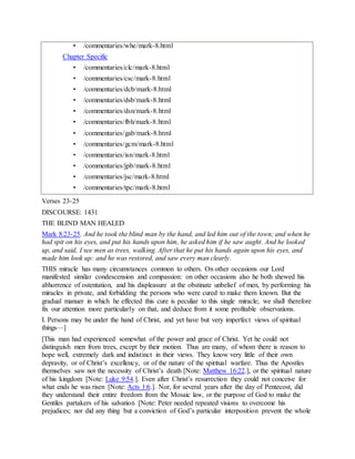 • /commentaries/whe/mark-8.html
Chapter Specific
• /commentaries/clc/mark-8.html
• /commentaries/csc/mark-8.html
• /commentaries/dcb/mark-8.html
• /commentaries/dsb/mark-8.html
• /commentaries/dsn/mark-8.html
• /commentaries/fbh/mark-8.html
• /commentaries/gab/mark-8.html
• /commentaries/gcm/mark-8.html
• /commentaries/isn/mark-8.html
• /commentaries/jpb/mark-8.html
• /commentaries/jsc/mark-8.html
• /commentaries/tpc/mark-8.html
Verses 23-25
DISCOURSE: 1431
THE BLIND MAN HEALED
Mark 8:23-25. And he took the blind man by the hand, and led him out of the town; and when he
had spit on his eyes, and put his hands upon him, he asked him if he saw aught. And he looked
up, and said, I see men as trees, walking. After that he put his hands again upon his eyes, and
made him look up: and he was restored, and saw every man clearly.
THIS miracle has many circumstances common to others. On other occasions our Lord
manifested similar condescension and compassion: on other occasions also he both shewed his
abhorrence of ostentation, and his displeasure at the obstinate unbelief of men, by performing his
miracles in private, and forbidding the persons who were cured to make them known. But the
gradual manuer in which he effected this cure is peculiar to this single miracle; we shall therefore
fix our attention more particularly on that, and deduce from it some profitable observations.
I. Persons may be under the hand of Christ, and yet have but very imperfect views of spiritual
things—]
[This man had experienced somewhat of the power and grace of Christ. Yet he could not
distinguish men from trees, except by their motion. Thus are many, of whom there is reason to
hope well, extremely dark and indistinct in their views. They know very little of their own
depravity, or of Christ’s excellency, or of the nature of the spiritual warfare. Thus the Apostles
themselves saw not the necessity of Christ’s death [Note: Matthew 16:22.], or the spiritual nature
of his kingdom [Note: Luke 9:54.]. Even after Christ’s resurrection they could not conceive for
what ends he was risen [Note: Acts 1:6.]. Nor, for several years after the day of Pentecost, did
they understand their entire freedom from the Mosaic law, or the purpose of God to make the
Gentiles partakers of his salvation [Note: Peter needed repeated visions to overcome his
prejudices; nor did any thing but a conviction of God’s particular interposition prevent the whole
 