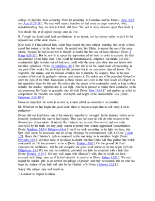 college of Apostles from censuring Peter for preaching to Cornelius and his friends: Acts 10:28
and Acts 11:17-18.]. We may well expect therefore to find some amongst ourselves, who,
notwithstanding they are dear to Christ, still have “the veil in some measure upon their heart.”]
Nor should this at all appear strange unto us. For,
II. Though our Lord could heal our blindness in an instant, yet he chooses rather to do it by the
repeated use of the same means—
[Our Lord, if it had pleased him, could have healed the man without touching him at all; or have
cured him instantly by the first touch. He needed not, like Elisha, to repeat the use of the same
means, because he had not power in himself to render the first use of them effectual [Note: 2
Kings 4:33-35.]. But he saw fit to repeat the imposition of his hand in order to exercise the faith
and patience of the blind man. Thus could he instantaneously enlighten our minds. He who
commanded light to shine out of darkness, could with the same ease shine into our hearts with
meridian splendour [Note: 2 Corinthians 4:6.]. But this is not his usual mode of proceeding in
any part of his works. He perfected not the creation but in six successive days of labour. The
vegetable, the animal, and the rational creation rise to maturity by degrees. Thus in the new
creation of the soul he gradually informs and renews it. He makes use of his preached Gospel to
open the eyes of the blind. Inadequate as these means are (even as the mere touch of a finger) he
has appointed them for this end. He orders also the means to be continually used, as long as there
remains the smallest imperfection in our sight. And he is pleased to render them conducive to the
end proposed. He “leads us gradually into all truth [Note: John 16:13.],” and enables us at last to
comprehend the breadth, and length, and depth, and height of his unsearchable love [Note:
Ephesians 3:18-19.].]
However imperfect his work in us now is, it must afford us consolation to consider,
III. Wherever he has begun the good work, there is reason to hope that he will carry it on to
perfection—
[Never did our Lord leave one of his miracles imperfectly wrought. In the instance before us he
presently perfected the cure he had begun. Thus may we hope he will do with respect to the
illumination of our minds. If indeed, like Balaam, we be only illuminated, and not really
sanctified by the truth, we may justly expect to perish with a more aggravated condemnation
[Note: Numbers 24:3-4. Hebrews 6:4-6.]: but if we walk according to the light we have, that
light shall surely be increased, and all saving blessings be communicated with it [Note: 1 John
1:7]. Hence the Christian’s path is compared to the sun rising to its meridian height [Note:
Proverbs 4:18.]. We have none of us reason to doubt, but that Christ will thus perfect that which
concerneth us. He has promised to do so [Note: Psalms 138:8.]. On this ground St. Paul
expresses his confidence, that he will complete the good work wherever he has begun it [Note:
Philippians 1:6.].We too may be confident, provided our faith be tempered with a holy fear
[Note: Romans 11:20.]. We may well argue with Manoah’s wife, that he would not have
revealed such things unto us, if he had intended to destroy us [Note: Judges 13:23.]. We may
regard his smaller gifts as an earnest and pledge of greater; and may be assured, that he who has
been the Author of our faith will also be the Finisher of it [Note: Hebrews 12:2.].]
Surely this subject may well teach us,
1. Candour in respect to others—
 