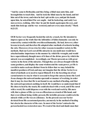 “And he came to Bethsaida;and they bring a blind man unto him, and
besoughthim to touch him. And he took the blind man by the hand, and led
him out of the town; and when he had spit on his eyes, and put his hands
upon him, he askedhim if he saw aught. And he lookedup, and said, I see
men as trees, walking. After that he put his hands againupon his eyes, and
made him look up: and he was restored, and saw every man clearly.” Mark
8:22-25.
OUR Savior very frequently healed the sick by a touch, for He intended to
impress upon us the truth that the infirmities of fallen humanity can only be
removed by contactwith His own blessedhumanity. He had, however, other
lessons to teach, and therefore He adopted other methods of actionin healing
the sick. Moreover, itwas wise for other reasons to manifest variety in His
methods. Had our Lord castall His miracles in one mold men would have
attachedundue importance to the manner by which He wrought, and would
have superstitiously thought more of it than of the divine powerby which the
miracle was accomplished. Accordingly, our Masterpresents us with great
variety in the form of the miracles. Though they are always fraught with the
same goodness,and display the same wisdom and the same power, yet He is
careful to make eachone distinct from its fellow that we may behold the
manifest goodness ofGod, and may not imagine that the divine Savior is so
short of methods as to need to repeat Himself. It is the besetting sin of our
carnalnatures to stayin what is seenand to forgetthe unseen, hence the Lord
Jesus changes the outward modus operandi or manner of working, in order
that it may be clearthat He is not bound to any method of healing, and that
the outward operationis nothing in itself. He would have us understand that if
He chose to heal by the touch, He could also heal with a word, and if He cured
with a word, He could dispense even with the word and work by His mere
will, that a glance of His eye was as efficacious as a touch of His hand, and
that even without being visibly present, His invisible presence couldwork the
miracle while yet He was at a distance. In the present case our Savior
deviated from His accustomedpractice, notmerely in the method of healing
but also in the characterof the cure. In most of the Savior’s miracles the
person healedwas restoredat once. We read of the deaf and dumb man that
 