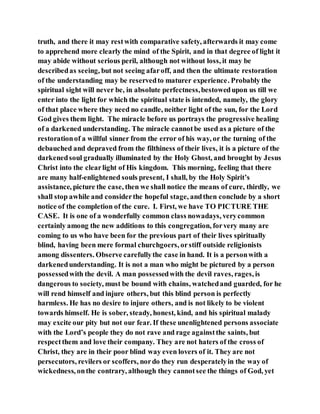 truth, and there it may restwith comparative safety, afterwards it may come
to apprehend more clearly the mind of the Spirit, and in that degree of light it
may abide without serious peril, although not without loss, it may be
describedas seeing, but not seeing afaroff, and then the ultimate restoration
of the understanding may be reservedto maturer experience. Probably the
spiritual sight will never be, in absolute perfectness,bestowedupon us till we
enter into the light for which the spiritual state is intended, namely, the glory
of that place where they need no candle, neither light of the sun, for the Lord
God gives them light. The miracle before us portrays the progressive healing
of a darkened understanding. The miracle cannotbe used as a picture of the
restorationof a willful sinner from the error of his way, or the turning of the
debauched and depraved from the filthiness of their lives, it is a picture of the
darkenedsoul gradually illuminated by the Holy Ghost, and brought by Jesus
Christ into the clearlight of His kingdom. This morning, feeling that there
are many half-enlightened souls present, I shall, by the Holy Spirit’s
assistance, picture the case, then we shall notice the means of cure, thirdly, we
shall stop awhile and considerthe hopeful stage, andthen conclude by a short
notice of the completion of the cure. I. First, we have TO PICTURE THE
CASE. It is one of a wonderfully common class nowadays, verycommon
certainly among the new additions to this congregation, forvery many are
coming to us who have been for the previous part of their lives spiritually
blind, having been mere formal churchgoers, orstiff outside religionists
among dissenters. Observe carefullythe case in hand. It is a personwith a
darkenedunderstanding. It is not a man who might be pictured by a person
possessedwith the devil. A man possessedwith the devil raves, rages, is
dangerous to society, must be bound with chains, watchedand guarded, for he
will rend himself and injure others, but this blind person is perfectly
harmless. He has no desire to injure others, and is not likely to be violent
towards himself. He is sober, steady, honest, kind, and his spiritual malady
may excite our pity but not our fear. If these unenlightened persons associate
with the Lord’s people they do not rave and rage againstthe saints, but
respectthem and love their company. They are not haters of the cross of
Christ, they are in their poor blind way even lovers of it. They are not
persecutors, revilers or scoffers, nordo they run desperatelyin the way of
wickedness, onthe contrary, although they cannotsee the things of God, yet
 