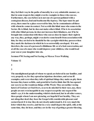 they feel their wayin the paths of morality in a very admirable manner, so
that in some respects they might even be examples to those who can see.
Furthermore, the case before us is not one of a person polluted with a
contagious disease,foul and loathsome like leprosy. The leper must be put
away, there must be a place reservedfor him, for he contaminates allthose
with whom he comes in contact. Not so with this blind man who comes to the
Savior. He is blind, but he does not make others blind. If he is in association
with other blind persons, he does not increase their blindness, nor if he be
brought into connectionwith those who cansee does he injure their sight in
any way, they, perhaps, might even derive some benefit from associationwith
him, for they are led to be thankful for the eyesightwhich they possesswhen
they mark the darkness in which he is so sorrowfully enveloped. It is not,
therefore, the case ofa personof a libidinous life or of a foul conversation, not
at all the case ofa man who would deprave your children, who would lead
your son or your daughter into sin.
Sermon #701 Seeing andNot Seeing, orMen as Trees Walking
Volume 12
3
3
The unenlightened people of whom we speak are beloved in our families, and
very properly so, for they spread no injurious doctrines, and setno ill
examples, and even when they talk of spiritual things they make us pity them
because they know so little, and grateful to God to think that He has opened
our eyes to see the wondrous things of His Word. They are neither raving
haters of God nor yet foul livers, so as to do mischief to their race, nay, these
people are not even incapable in any respectexceptthe one organof the
mind’s eye, it is the understanding which is darkened, but in all other senses,
these people whom I am now picturing are hopeful if not healthy. They are
not altogetherdeaf, they hear the Gospelwith considerable pleasure and
earnestheed. It is true they do not clearly understand it, it is very much the
letter which they receive, and but in a very small degree the spirit, still, at the
same time, they do hear, and they are in the way of getting a greaterblessing,
 
