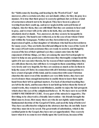 for “faith comes by hearing, and hearing by the Word of God.” And
moreover, after a certain sort, they are not dumb either, for they do pray in a
manner. It is true that their prayer is scarcelyspiritual, but yet it has a kind
of earnestness aboutit not to be despised. They have been to a place of
worship from their youth up, and never neglectedthe outward forms of
religion. Alas for them, they are still blind! But they are anxious to hear and
to pray, and we trust will yet be able to do both, they are therefore not
absolutely deaf or dumb. Nor, moreover, do they seemto be incapable in
other respects. The hand is not withered, as in the case of one whom Christ
met within the Synagogue. Neitherare they boweddown by grievous
depressionof spirit, as that daughter of Abraham who had been boweddown
for many years. They are both cheerful and diligent in the ways of the Lord. If
the cause ofGod wants assistancethey are ready to assistit, and though by
reasonof the loss of their spiritual eyes they cannot enter into the full
enjoyment of divine things, yet they are among the most forward people we
know to help on any goodcause, notbecause they thoroughly comprehend the
spirit of it nor can enter therein, for by reasonof their natural blindness they
are still aliens thereto, but still there is wrought in them something which is
very lovely and very hopeful, for they are anxious as much as lies in them to
help the cause of Christ. In connectionwith all Christian congregations we
have a knot of people of this kind, and in connectionwith some Christian
churches the most even of the members are very little better, they have not
receivedmore than enough instruction to enable them to know their right
hand from their left in spiritual matters. Forlack of doctrinal teaching they
are left in the dark, and because there is not held up before them the form of
sound words, they remain in semi-blindness, unable to enjoy the fair prospects
which cheer the eyes of the enlightened believer. II. We have now to see OUR
LORD’S METHOD OF CURE. Every part of the miracle is suggestive. The
first thing to be observedis a friendly intervention—his friends brought the
blind man to Jesus. How many there are who do not rightly understand the
fundamental doctrine of the Gospelof Christ, and need the help of believers!
They have an affectionfor religion in the abstract, but they do not fully know
what they must do to be saved. The greattruth of substitution, which is the
cardinal point in the Gospel, they have not yet apprehended. They scarcely
know what it is to come to rest wholly upon the Lord Jesus, becauseofthe
 