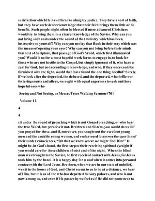 satisfactionwhichHe has offered to almighty justice. They have a sort of faith,
but they have such slenderknowledge that their faith brings them little or no
benefit. Such people might often be blessedif more advanced Christians
would try to bring them to a clearerknowledge ofthe Savior. Why can you
not bring such souls under the sound of that ministry which has been
instructive to yourself? Why can you not lay that Book in their way which was
the means of opening your eyes? Why canyou not bring before their minds
that text of Scripture, that passageofGod’s Word, which first illuminated
you? Would it not be a most hopeful work for us to engage in, to look for
those who are not hostile to the Gospel, but simply ignorant of it, who have a
zeal for God, but not according to knowledge, andwho, if they once could be
furnished with the light, would then have found the one thing needful? Surely,
if we look afterthe degraded, the debased, and the depraved, who defile our
festering courts and alleys, we ought with equal eagernessto seek outthese
hopeful ones who
Seeing and Not Seeing, orMen as Trees Walking Sermon #701
Volume 12
4
4
sit under the sound of preaching which is not Gospelpreaching, or who hear
the true Word, but perceive it not. Brethren and Sisters, you would do well if
you prayed for these, and if, moreover, you sought out the excellentyoung
men and the amiable young women, and endeavoredto answerthe question of
their tender consciences, “Ohthat we knew where we might find Him!” It
might be, in God’s hand, the first step to their receiving spiritual eyesightif
you would care for these children of mist and of the night. When the blind
man was brought to the Savior, he first receivedcontactwith Jesus, forJesus
took him by the hand. It is a happy day for a soulwhen it comes into personal
contactwith the Lord Jesus. Brethren, when we are in our state of unbelief,
we sit in the house of God, and Christ seems to us to be at a distance, we hear
of Him, but it is as of one who has departed to ivory palaces, andwho is not
now among us, and even if He passes by we feel as if He did not come near to
 