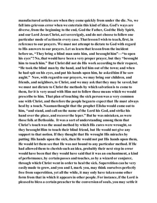 manufactured articles are when they come quickly from under the die. No, we
fall into grievous error when we entertain this kind of idea. God’s ways are
diverse, from the beginning to the end, God the Father, Godthe Holy Spirit,
and our Lord Jesus Christ, act sovereignly, and do not choose to follow one
particular mode of actionin every case. ThatlessonI wish to teach, first, in
reference to our prayers. We must not attempt to dictate to God with regard
to His answers to our prayers. Let us learn that lessonfrom the incident
before us, “They bring a blind man unto him, and besoughthim”—“to open
his eyes”?No, that would have been a very proper prayer, but they “besought
him to touch him.” But Christ did not do His work according to their request,
“He took the blind man by the hand, and led him out of the town; and when
he had spit on his eyes, and put his hands upon him, he askedhim if he saw
aught.” Now, with regardto our prayers, we may bring our children, and
friends, and neighbors, to Christ, and we may ask that they may be saved, but
we must not dictate to Christ the methods by which salvationis to come to
them, for it is very usual with Him not to follow those means which we would
prescribe to him. That plan of touching the sick personwas a very common
one with Christ, and therefore the people beganto expectthat He must always
heal by a touch. Naamanthought that the prophet Elisha would come out to
him, “and stand, and call on the name of the Lord his God, and strike his
hand over the place, and recoverthe leper.” But he was mistaken, as were
those folk at Bethsaida. It was a sort of understanding among them that
Christ’s touch was the usual method by which His cures were wrought, so
they besoughtHim to touch their blind friend, but He would not give any
support to that notion. If they thought that He wrought His miracles by
putting His hands upon the sick, then He would not put His hands upon them,
He would let them see that He was not bound to any particular method. If He
had allowedthem to cherish such an idea, probably their next step in error
would have been that they would have said that it was an enchantment, a kind
of performance, by certainpasses and touches, as by a wizard or conjurer,
through which Christ went in order to heal the sick. Superstition can be very
easilymade to grow, and you and I, mark you, may think ourselves perfectly
free from superstition, yet all the while, it may only have takensome other
form from that in which it appears in other people. For instance, if the Lord is
pleasedto bless a certain preacherto the conversionof souls, you may settle it
 