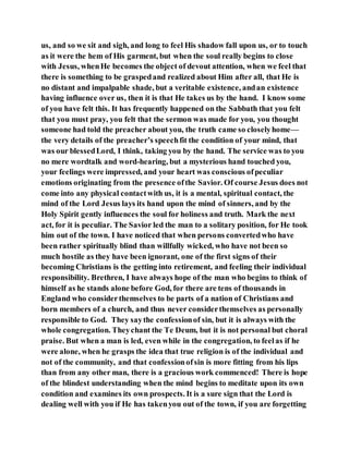 us, and so we sit and sigh, and long to feel His shadow fall upon us, or to touch
as it were the hem of His garment, but when the soul really begins to close
with Jesus, whenHe becomes the object of devout attention, when we feel that
there is something to be graspedand realized about Him after all, that He is
no distant and impalpable shade, but a veritable existence, andan existence
having influence over us, then it is that He takes us by the hand. I know some
of you have felt this. It has frequently happened on the Sabbath that you felt
that you must pray, you felt that the sermon was made for you, you thought
someone had told the preacher about you, the truth came so closelyhome—
the very details of the preacher’s speechfit the condition of your mind, that
was our blessedLord, I think, taking you by the hand. The service was to you
no mere wordtalk and word-hearing, but a mysterious hand touched you,
your feelings were impressed, and your heart was conscious ofpeculiar
emotions originating from the presence ofthe Savior. Of course Jesus does not
come into any physical contactwith us, it is a mental, spiritual contact, the
mind of the Lord Jesus lays its hand upon the mind of sinners, and by the
Holy Spirit gently influences the soul for holiness and truth. Mark the next
act, for it is peculiar. The Savior led the man to a solitary position, for He took
him out of the town. I have noticed that when persons convertedwho have
been rather spiritually blind than willfully wicked, who have not been so
much hostile as they have been ignorant, one of the first signs of their
becoming Christians is the getting into retirement, and feeling their individual
responsibility. Brethren, I have always hope of the man who begins to think of
himself as he stands alone before God, for there are tens of thousands in
England who considerthemselves to be parts of a nation of Christians and
born members of a church, and thus never considerthemselves as personally
responsible to God. They saythe confessionof sin, but it is always with the
whole congregation. Theychant the Te Deum, but it is not personal but choral
praise. But when a man is led, even while in the congregation, to feelas if he
were alone, when he grasps the idea that true religion is of the individual and
not of the community, and that confessionofsin is more fitting from his lips
than from any other man, there is a gracious work commenced! There is hope
of the blindest understanding when the mind begins to meditate upon its own
condition and examines its own prospects. It is a sure sign that the Lord is
dealing well with you if He has takenyou out of the town, if you are forgetting
 