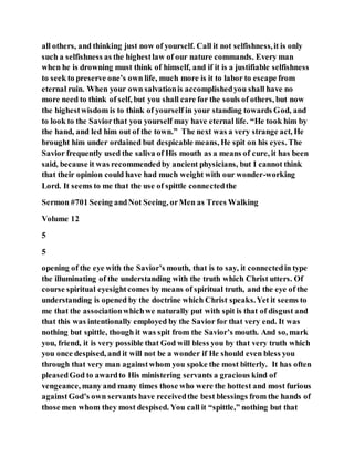 all others, and thinking just now of yourself. Call it not selfishness,it is only
such a selfishness as the highestlaw of our nature commands. Every man
when he is drowning must think of himself, and if it is a justifiable selfishness
to seek to preserve one’s own life, much more is it to labor to escape from
eternal ruin. When your own salvationis accomplishedyou shall have no
more need to think of self, but you shall care for the souls of others, but now
the highestwisdom is to think of yourself in your standing towards God, and
to look to the Saviorthat you yourself may have eternal life. “He took him by
the hand, and led him out of the town.” The next was a very strange act, He
brought him under ordained but despicable means, He spit on his eyes. The
Savior frequently used the saliva of His mouth as a means of cure, it has been
said, because it was recommendedby ancient physicians, but I cannot think
that their opinion could have had much weight with our wonder-working
Lord. It seems to me that the use of spittle connectedthe
Sermon #701 Seeing andNot Seeing, orMen as Trees Walking
Volume 12
5
5
opening of the eye with the Savior’s mouth, that is to say, it connectedin type
the illuminating of the understanding with the truth which Christ utters. Of
course spiritual eyesightcomes by means of spiritual truth, and the eye of the
understanding is opened by the doctrine which Christ speaks.Yet it seems to
me that the associationwhichwe naturally put with spit is that of disgust and
that this was intentionally employed by the Savior for that very end. It was
nothing but spittle, though it was spit from the Savior’s mouth. And so, mark
you, friend, it is very possible that God will bless you by that very truth which
you once despised, and it will not be a wonder if He should even bless you
through that very man againstwhom you spoke the most bitterly. It has often
pleasedGod to awardto His ministering servants a gracious kind of
vengeance, many and many times those who were the hottest and most furious
againstGod’s own servants have receivedthe best blessings from the hands of
those men whom they most despised. You call it “spittle,” nothing but that
 