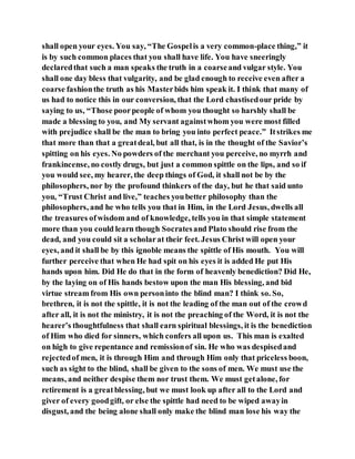 shall open your eyes. You say, “The Gospelis a very common-place thing,” it
is by such common places that you shall have life. You have sneeringly
declaredthat such a man speaks the truth in a coarseand vulgar style. You
shall one day bless that vulgarity, and be glad enough to receive even after a
coarse fashionthe truth as his Masterbids him speak it. I think that many of
us had to notice this in our conversion, that the Lord chastisedour pride by
saying to us, “Those poorpeople of whom you thought so harshly shall be
made a blessing to you, and My servant againstwhom you were most filled
with prejudice shall be the man to bring you into perfect peace.” Itstrikes me
that more than that a greatdeal, but all that, is in the thought of the Savior’s
spitting on his eyes. No powders of the merchant you perceive, no myrrh and
frankincense, no costly drugs, but just a common spittle on the lips, and so if
you would see, my hearer, the deep things of God, it shall not be by the
philosophers, nor by the profound thinkers of the day, but he that said unto
you, “Trust Christ and live,” teaches youbetter philosophy than the
philosophers, and he who tells you that in Him, in the Lord Jesus, dwells all
the treasures ofwisdom and of knowledge, tells you in that simple statement
more than you could learn though Socratesand Plato should rise from the
dead, and you could sit a scholarat their feet. Jesus Christ will open your
eyes, and it shall be by this ignoble means the spittle of His mouth. You will
further perceive that when He had spit on his eyes it is added He put His
hands upon him. Did He do that in the form of heavenly benediction? Did He,
by the laying on of His hands bestow upon the man His blessing, and bid
virtue stream from His own personinto the blind man? I think so. So,
brethren, it is not the spittle, it is not the leading of the man out of the crowd
after all, it is not the ministry, it is not the preaching of the Word, it is not the
hearer’s thoughtfulness that shall earn spiritual blessings, it is the benediction
of Him who died for sinners, which confers all upon us. This man is exalted
on high to give repentance and remissionof sin. He who was despisedand
rejectedof men, it is through Him and through Him only that priceless boon,
such as sight to the blind, shall be given to the sons of men. We must use the
means, and neither despise them nor trust them. We must getalone, for
retirement is a greatblessing, but we must look up after all to the Lord and
giver of every goodgift, or else the spittle had need to be wiped awayin
disgust, and the being alone shall only make the blind man lose his way the
 