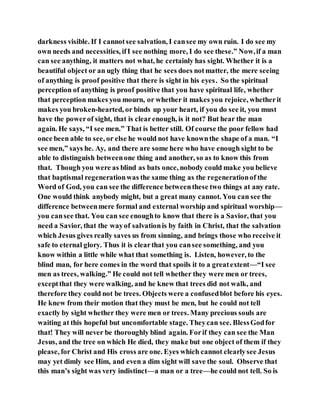 darkness visible. If I cannotsee salvation, I cansee my own ruin. I do see my
own needs and necessities, ifI see nothing more, I do see these.” Now,if a man
can see anything, it matters not what, he certainly has sight. Whether it is a
beautiful object or an ugly thing that he sees does notmatter, the mere seeing
of anything is proof positive that there is sight in his eyes. So the spiritual
perception of anything is proof positive that you have spiritual life, whether
that perception makes you mourn, or whether it makes you rejoice, whetherit
makes you broken-hearted, or binds up your heart, if you do see it, you must
have the powerof sight, that is clearenough, is it not? But hear the man
again. He says, “I see men.” That is better still. Of course the poor fellow had
once been able to see, or else he would not have knownthe shape of a man. “I
see men,” says he. Ay, and there are some here who have enough sight to be
able to distinguish betweenone thing and another, so as to know this from
that. Though you were as blind as bats once, nobody could make you believe
that baptismal regenerationwas the same thing as the regenerationof the
Word of God, you can see the difference betweenthese two things at any rate.
One would think anybody might, but a great many cannot. You can see the
difference betweenmere formal and external worship and spiritual worship—
you cansee that. You can see enoughto know that there is a Savior, that you
need a Savior, that the wayof salvationis by faith in Christ, that the salvation
which Jesus gives really saves us from sinning, and brings those who receive it
safe to eternal glory. Thus it is clearthat you cansee something, and you
know within a little while what that something is. Listen, however, to the
blind man, for here comes in the word that spoils it to a greatextent—“I see
men as trees, walking.” He could not tell whether they were men or trees,
exceptthat they were walking, and he knew that trees did not walk, and
therefore they could not be trees. Objects were a confusedblot before his eyes.
He knew from their motion that they must be men, but he could not tell
exactly by sight whether they were men or trees. Many precious souls are
waiting at this hopeful but uncomfortable stage. Theycan see. BlessGodfor
that! They will never be thoroughly blind again. Forif they can see the Man
Jesus, and the tree on which He died, they make but one object of them if they
please, for Christ and His cross are one. Eyes which cannot clearlysee Jesus
may yet dimly see Him, and even a dim sight will save the soul. Observe that
this man’s sight was very indistinct—a man or a tree—he could not tell. So is
 