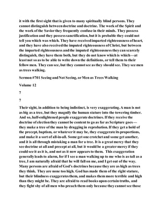 it with the first sight that is given to many spiritually blind persons. They
cannot distinguish betweendoctrine and doctrine. The work of the Spirit and
the work of the Saviorthey frequently confuse in their minds. They possess
justification and they possesssanctification, but it is probable they could not
tell you which was which. They have receivedimparted righteousness ofheart,
and they have also receivedthe imputed righteousness ofChrist, but between
the imparted righteousness andthe imputed righteousness theycan scarcely
distinguish, they have them both, but they do not know which is which—at
leastnot so as to be able to write down the definitions, or tell them to their
fellow men. They can see, but they cannotsee as they should see. They see men
as trees walking.
Sermon #701 Seeing andNot Seeing, orMen as Trees Walking
Volume 12
7
7
Their sight, in addition to being indistinct, is very exaggerating.A man is not
as big as a tree, but they magnify the human stature into the towering timber.
And so, half-enlightened people exaggerate doctrines. If they receive the
doctrine of electionthey cannot be content to go as far as Scripture goes—
they make a tree of the man by dragging in reprobation. If they get a hold of
the precept, baptism, or whateverit may be, they exaggerateits proportions,
and make it a sort of all-in-all. Some get one crotchetand some get another,
and it is all through mistaking a man for a tree. It is a greatmercy that they
see doctrine at all and precept at all, but it would be a greatermercy if they
could see it as it is, and not as it now appears to them. This exaggeration
generallyleads to alarm, for if I see a man walking up to me who is as tall as a
tree, I am naturally afraid that he will fall on me, and I get out of the way.
Many persons are afraid of God’s doctrines because they are as high as trees
they think. They are none too high. God has made them of the right stature,
but their blindness exaggeratesthem, and makes them more terrible and high
than they might be. They are afraid to read books upon certain truths, and
they fight shy of all men who preach them only because theycannot see those
 
