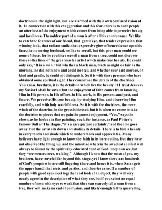 doctrines in the right light, but are alarmed with their own confusedvision of
it. In connectionwith this exaggerationandthis fear, there is to such people
an utter loss of the enjoyment which comes from being able to perceive beauty
and loveliness. The noblestpart of a man is after all his countenance. We like
to catchthe features of our friend, that gentle eye, that tender expression, that
winning look, that radiant smile, that expressive glow of benevolence upon his
face, that towering forehead, we like to see all, but this poor man could see
none of these, for he could scarce tella man from a tree, could not discover
those softerlines of the greatmaster artist which make true beauty. He could
only say, “It is a man,” but whether a black man, black as night or fair as the
morning, he did not know and could not tell, and whether sour and morose, or
kind and gentle, he could not distinguish. So it is with these persons who have
obtained some spiritual sight. They cannot see the details of the doctrines.
You know, brethren, it is the details in which lies the beauty. If I trust Jesus as
my SaviorI shall be saved, but the enjoyment of faith comes from knowing
Him in His person, in His offices, in His work, in His present, and past, and
future. We perceive His true beauty, by studying Him, and observing Him
carefully, and with holy watchfulness. So it is with the doctrines, the mere
whole of the doctrine, in the gross is blessed, but it is when we come to take
the doctrine to pieces that we gainthe purest enjoyment. “Yes,” says the
clown, as he looks ata fine painting, such, for instance, as Paul Potter’s
famous Bull at The Hague, “it’s a rare picture certainly,” and then he goes
away. But the artist sits down and studies its details. There is to him a beauty
in every touch and shade which he understands and appreciates. Many
believers have light enough to know the faith in its bare outline, but they have
not observedthe filling up, and the minutiae wherein the sweetestcomfortwill
always be found by the spiritually educatedchild of God. They can see, but
they “see men as trees, walking.” Although I know that the most of you, my
brethren, have traveled far beyond this stage, yetI know there are hundreds
of God’s people who are still lingering there, and hence it is, when Satangets
the upper hand, that sects, andparties, and theories arise. If a number of
people with good eyes meettogetherand look at an object, they will very
nearly agree in the descriptionof what they see, but if you selectan equal
number of men with eyes so weak that they can scarcelytella man from a
tree, they will make no end of confusion, and likely enough fall to quarrelling.
 