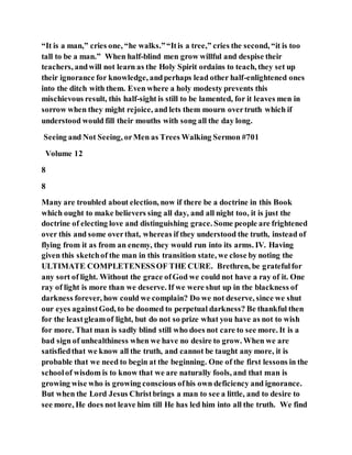 “It is a man,” cries one, “he walks.”“Itis a tree,” cries the second, “it is too
tall to be a man.” When half-blind men grow willful and despise their
teachers, andwill not learn as the Holy Spirit ordains to teach, they set up
their ignorance for knowledge, andperhaps lead other half-enlightened ones
into the ditch with them. Even where a holy modesty prevents this
mischievous result, this half-sight is still to be lamented, for it leaves men in
sorrow when they might rejoice, and lets them mourn overtruth which if
understood would fill their mouths with song all the day long.
Seeing and Not Seeing, orMen as Trees Walking Sermon #701
Volume 12
8
8
Many are troubled about election, now if there be a doctrine in this Book
which ought to make believers sing all day, and all night too, it is just the
doctrine of electing love and distinguishing grace. Some people are frightened
over this and some overthat, whereas if they understood the truth, instead of
flying from it as from an enemy, they would run into its arms. IV. Having
given this sketchof the man in this transition state, we close by noting the
ULTIMATE COMPLETENESSOF THE CURE. Brethren, be gratefulfor
any sort of light. Without the grace ofGod we could not have a ray of it. One
ray of light is more than we deserve. If we were shut up in the blackness of
darkness forever, how could we complain? Do we not deserve, since we shut
our eyes againstGod, to be doomed to perpetual darkness? Be thankful then
for the leastgleamof light, but do not so prize what you have as not to wish
for more. That man is sadly blind still who does not care to see more. It is a
bad sign of unhealthiness when we have no desire to grow. When we are
satisfiedthat we know all the truth, and cannot be taught any more, it is
probable that we need to begin at the beginning. One of the first lessons in the
schoolof wisdom is to know that we are naturally fools, and that man is
growing wise who is growing conscious ofhis own deficiency and ignorance.
But when the Lord Jesus Christbrings a man to see a little, and to desire to
see more, He does not leave him till He has led him into all the truth. We find
 