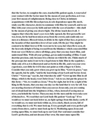 that the Savior, to complete the cure, touched His patient again. A renewalof
your contactwith the Savior must be the means of your perfection, as it was
your first means of enlightenment. Being close to Christ, in intimate
acquaintance with His blessedperson, in sole dependence upon His merit,
study you His character, desire to commune with Him for yourself, and to see
Him with your own eyes by faith and not with the eyes of another—this shall
be the means of giving you clearerlight. The divine touch does it all. I
suppose that when the man’s eyes were fully opened, the first personHe saw
was Jesus, forhe had been taken awayfrom the crowd, and could only see
men at a distance. Blessedvision, to drink in the sight of that face, to perceive
the beauties of that matchless loverof our souls. Oh the joy! One might be
content to be blind foreverif He were not to be seen, but when He is seen, oh
the heavenly delight of being rescuedfrom the blindness which concealedHim
from our eyes!Believer, above all things, pray that you may know Him, and
understand Him. With all your gettings, getan understanding of Him. Count
doctrine precious, only because it is a throne on which He sits. Think much of
the precept, but make it not to be a legalstone to hide Him in the sepulcher,
think only of it as it is illustrated and set forth in His life, and even your own
experience, care little for it if it does not point as with a finger to Christ.
Considerthat you only grow when you grow up in Him. “Grow in grace,” says
the apostle, but he adds, “and in the knowledge ofour Lord and Savior Jesus
Christ.” “Grow up,” says he, but what does he add? “Grow up into Him in all
things, which is the head, even Christ Jesus.” Ask to see, but put the prayer in
this form—“Sir, we would see Jesus.” Prayfor sight, but let it be a sight of the
King in His beauty, that you may one day see the land that is very far off. You
are nearing clearness ofvision when you can see Jesus only, you are coming
out of cloud-land into the brightness of day, when, instead of seeing men as
trees, you behold the Savior. Then you may let the men and the trees take care
of themselves. We read that our Lord bade His patient “Look up.” If we
would see we must not look below us, no light springs from this dusky earth. If
we would see, we must not look within us, it is a dark, black cavern, full of
everything that is evil. We must look up. Every goodgift and every perfect gift
comes from above, and we must look up for it. Meditating upon Jesus and
resting upon Him, we must look up to our God. Our soul must considerher
Lord’s perfection, and not dream of her own. She must muse upon His
 