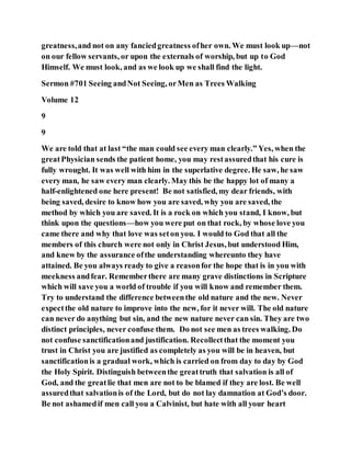 greatness,and not on any fanciedgreatness ofher own. We must look up—not
on our fellow servants, or upon the externals of worship, but up to God
Himself. We must look, and as we look up we shall find the light.
Sermon #701 Seeing andNot Seeing, orMen as Trees Walking
Volume 12
9
9
We are told that at last “the man could see every man clearly.” Yes, when the
greatPhysician sends the patient home, you may restassuredthat his cure is
fully wrought. It was well with him in the superlative degree. He saw, he saw
every man, he saw every man clearly. May this be the happy lot of many a
half-enlightened one here present! Be not satisfied, my dear friends, with
being saved, desire to know how you are saved, why you are saved, the
method by which you are saved. It is a rock on which you stand, I know, but
think upon the questions—how you were put on that rock, by whose love you
came there and why that love was seton you. I would to God that all the
members of this church were not only in Christ Jesus, but understood Him,
and knew by the assurance ofthe understanding whereunto they have
attained. Be you always ready to give a reasonfor the hope that is in you with
meekness andfear. Rememberthere are many grave distinctions in Scripture
which will save you a world of trouble if you will know and remember them.
Try to understand the difference betweenthe old nature and the new. Never
expectthe old nature to improve into the new, for it never will. The old nature
can never do anything but sin, and the new nature never can sin. They are two
distinct principles, never confuse them. Do not see men as trees walking. Do
not confuse sanctificationand justification. Recollectthat the moment you
trust in Christ you are justified as completely as you will be in heaven, but
sanctificationis a gradual work, which is carried on from day to day by God
the Holy Spirit. Distinguish betweenthe greattruth that salvation is all of
God, and the greatlie that men are not to be blamed if they are lost. Be well
assuredthat salvationis of the Lord, but do not lay damnation at God’s door.
Be not ashamedif men call you a Calvinist, but hate with all your heart
 