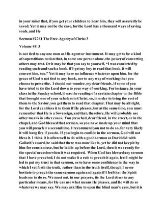 in your mind that, if you getyour children to hear him, they will assuredlybe
saved. Yet it may not be the case, forthe Lord has a thousand ways of saving
souls, and He
Sermon #2761 The Free-Agencyof Christ 3
Volume 48 3
is not tied to any one man as His agentor instrument. It may get to be a kind
of superstitious notion that, in some one personalone, the powerof converting
others may rest. Or it may be that you say to yourself, “I was convertedby
reading such-and-such a book, if I getmy boy to read that book, it will
convert him, too.” Yet it may have no influence whatever upon him, for the
grace ofGod is not tied to any book, nor to any way of working that you
choose to prescribe. I should not wonder, my dear friends, if some of you
have tried to tie the Lord down to your way of working. Forinstance, in your
class in the Sunday school, it was the reading of a certain chapter in the Bible
that brought one of your scholars to Christ, so, in order to bring the restof
them to the Savior, you getthem to read that chapter. That may be all right,
for the Lord can bless it to them if He pleases, but at the same time, you must
remember that He is a Sovereign, and that, therefore, He will probably use
other means in other cases. Youpreached, dear friend, in the street, or in the
chapel, and God blessedthat sermon, so you have made up your mind that
you will preach it a secondtime. I recommend you not to do so, for very likely
it will hang fire if you do. If you begin to confide in the sermon, God will not
bless it. I think it is often well to do with a goodsermon as David did with
Goliath’s sword, he said that there was none like it, yet he did not keepit by
him for constantuse, but he laid it up before the Lord, then it was ready for
the specialoccasionwhen it was required. When God has blessedany sermon
that I have preached, I do not make it a rule to preach it again, lestI might be
led to put my trust in that sermon, or to have some confidence in the way in
which I set forth the truth, rather than in the truth itself, though I never
hesitate to preach the same sermon againand again if I feelthat the Spirit
leads me to do so. We must not, in our prayers, tie the Lord down to any
particular means, for He canuse what means He pleases, andHe will do so
whateverwe may say. We may ask Him to open the blind man’s eyes, but it is
 