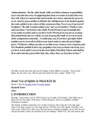 Antinomianism. On the other hand, while you believe human responsibility,
never run into the error of supposing that man ever turns to God of his own
free will. There is a narrow line betweenthe two errors, and ask for grace to
see it. Ask for grace neither to fall into the whirlpool nor to be dashed against
the rock, neither to be a slave of this systemnor that. Never sayof one text of
Scripture, “Be still, I cannot endure you,” nor yet of another, “I believe you,
and you alone.” Seekto love the whole Word of God, to get an insight into
every truth revealed, and as you have God’s Word given you not as so many
discordant looks but as a whole, so seek to grasp the truth as it is in Jesus in
all its compactnessand unity. I would urge you, if you have gotsight which
enables you to see at all, to fall on your knees and cry unto the greatSight-
giver, “O Master, still go on, take every film away, remove every cataract, and
if it should be painful to have my prejudices cut awayor burnt out of my eyes,
yet do it, Lord, until I can see in the clear light of the Holy Ghost, and shall be
fit to enter into the gates ofthe holy city, where they see You face to face.”
The Bible records that Jesus used spit for healing in three different occasions: “Jesus put his
fingers into the man’s ears. Then he spit and touched the man’s tongue” (Mark 7:33).
Jesus’ Use of Spittle in Mark 8:22-26
March 1, 2015 by Kenneth Yates in Journal Articles
Kenneth Yates
Editor
I. INTRODUCTION
Recently, I read a thesis done in 1999 on Jesus’ use of spittle in the healing of the blind man in
Mark 8:22-26. The author of the thesis is Sarah Bourgeois and it was completed at Dallas
Theological Seminary.1
This healing in Mark is interesting for a couple of reasons. One is that this is the only place
where Jesus heals a person in a two-stage process.2 The first part of the miracle took place “out
of the town” (Mark 8:22). After Jesus “had spit [ptusas, temporal participle] on [or, into] his eyes
and put His hands on him, He asked him if he saw anything” (Mark 8:23). The man answers that
 