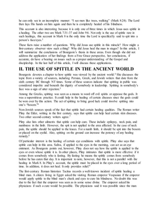he can only see in an incomplete manner: “I see men like trees, walking” (Mark 8:24). The Lord
then lays His hands on him again and then he is completely healed of his blindness.
This account is also interesting because it is only one of three times in which Jesus uses spittle in
a healing. The other two are Mark 7:31-37 and John 9:6. Not only is the use of spittle rare in
such healings, this account in Mark 8 is the only time the Lord is specifically said to spit into a
person’s face/eyes.3
These facts raise a number of questions. Why did Jesus use spittle in this miracle? How might a
first-century observer view such a thing? Why did Jesus heal the man in stages? In this article, I
will summarize the conclusions of Bourgeois’s thesis in these areas. Even though she did not
address the application of her findings from a Free Grace perspective, her conclusions, if
accurate, do have a bearing on issues such as a proper understanding of the Gospel and
discipleship. In the last half of this article, I will discuss these applications.
II. THE USE OF SPITTLE IN THE ANCIENT WORLD
Bourgeois devotes a chapter to how spittle was viewed by the ancient world.4 She discusses the
topic from a variety of sources, including Persian, Greek, and Jewish writers that date from the
sixth century BC through NT times. Some of these sources indicate that spitting in public was
considered impolite and beneath the dignity of somebody in leadership. Spitting in somebody’s
face was a sign of utter rejection.5
Among the Greeks, spitting was seen as a means to ward off evil spirits or appease the gods. It
was a superstitious practice. It could help in the healing of certain diseases since the gods could
be won over by this action. The act of spitting to bring good luck could involve spitting into
one’s “bosom.”6
Non-Jewish sources speak of the fact that spittle had certain healing qualities. The Roman writer
Pliny the Elder, writing in the first century, says that spittle can help heal certain skin diseases.
Two other second-century writers agree.7
Pliny also lists other ailments that spittle can help cure. These include epilepsy, neck pain, and
numbness in the limb. However, the spit is not applied to the area affected. In the case of neck
pain, the spittle should be applied to the knees. For a numb limb, it should be spit into the bosom
or placed on the eyelid. Also, spitting on the ground can increase the potency of any healing
remedy.8
Of particular interest is the healing of certain eye conditions with spittle. Pliny also says that
spittle can help in this area. Saliva, if applied to the eyes in the morning, can act as an eye
ointment. As Bourgeois points out, however, Pliny does not say how the spittle is applied to the
eyes or even whose spittle it is. In other places, Pliny intimates that spittle is more effective if it
comes from somebody who is fasting. By fasting he means the spittle comes from somebody
before he has eaten that day. It is important to note, however, that this is not a parallel with the
healing in Mark 8. In Pliny’s account, the spittle must be placed in the eyes over a long period of
time. In addition, it does not heal. It only provides relief.9
The first-century Roman historian Tacitus records a well-known incident of spittle healing a
blind man. A citizen living in Egypt asked the visiting Roman emperor Vespasian if the emperor
would apply spittle to the blind man’s cheek and eyes to cure his blindness. No doubt this was
due to the fact that the emperor was seen as in some sense divine. The emperor asked his
physicians if such a cure would be possible. The physicians said it was possible since the man
 