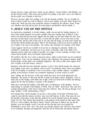 Farmer, however, argues that Jesus’ actions are not offensive. Farmer believes that Matthew was
the first Gospel written. What Jesus does in Mark 8 by spitting in the man’s eyes is not offensive,
but the normal way of healing in that day.19
However, the issue might have nothing to do with the Synoptic problem. The use of spittle by
Jesus in Mark 8 could very well be offensive and yet have nothing to do with which Gospel was
written first. Mark may have had a particular purpose in including this offensive detail. In that
case, Matthew and Luke did not have the same purpose and therefore did not include it.
V. JESUS’ USE OF THE SPITTLE
As stated above, particularly in Jewish writings, spittle was not used for healing purposes. In
none of the ancient literature do we find a parallel with Jesus’ healing here in Mark 8. It also
needs to be noted that the text itself suggests that the spittle was not what healed the man. Jesus
spit once, but laid hands on the man twice. It seems that the spittle was not to be seen as what
healed the man, but the touch of the Lord. It was only after the laying on of the Lord’s hands the
second time did the healing take place. What is also interesting is that Jesus does not explain the
use of spittle to the man or the disciples. The context must determine the meaning of the spittle.
Carson suggests that the use of spittle by Jesus here is a theological statement. Spittle was
considered a contaminant and Jesus uses it as a source of blessing. Only in the hands of an
important person could such a thing be possible. It is similar to Jesus’ touching of a leper. Such
contact did not pollute Jesus, but instead caused healing.20
The problem with this view is that, as discussed above, spittle in and of itself was not considered
a contaminant. Jesus was not considered a person with a discharge who produced unclean spittle.
Keener points out that spittle was considered disgusting. This seems to find more support in the
view of spittle in the first-century sources.21
Bourgeois states that the more important question to ask is: How did the people who witnessed
Jesus spitting in the man’s eye interpret such an event? As mentioned above, there are examples
in the OT of spitting in somebody’s face. It was always a sign of public disgrace. In addition,
spitting in the presence of others was considered disgusting in Jewish sources as well.22
Jesus’ spitting into the face/eyes of this man would have been seen as both disgraceful and
disgusting. The answer to why Jesus did this is found in the larger context. Bourgeois is one of
many that see this healing of the blind man in light of the rest of the book of Mark. Her findings
support the fact that the healing is a picture of the disciples.23
Many have noted that this healing of the blind man is an illustration of the disciples. The two-
stage healing is a parable of the disciples in Mark. They are “blind” about Jesus. They only have
a partial understanding of the One in whom they have believed. They will also go through a two-
stage “healing” in their understanding of Him.24
Even though Peter and the disciples do not have a clear picture of the kind of Messiah Jesus
would be, and what His mission involved, they were still believers in Him. They knew He was
the Messiah. John makes it clear that they believed He was the Messiah early in His ministry
(John 1:41-50). They already had eternal life, as the purpose of the Gospel of John states (John
20:30-31). Peter confirms that faith in Mark 8. Mark’s point here in Mark 8 was not that the
disciples were not eternally saved. It was also not the case that Jesus was keeping His
Messiahship a secret. They “saw” who Jesus was and they believed that. However, they needed
to see something shocking and disgraceful about the One in Whom they had already believed.
 