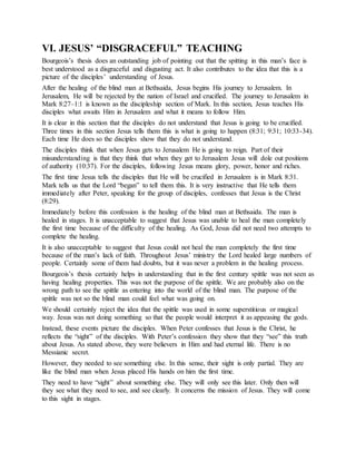 VI. JESUS’ “DISGRACEFUL” TEACHING
Bourgeois’s thesis does an outstanding job of pointing out that the spitting in this man’s face is
best understood as a disgraceful and disgusting act. It also contributes to the idea that this is a
picture of the disciples’ understanding of Jesus.
After the healing of the blind man at Bethsaida, Jesus begins His journey to Jerusalem. In
Jerusalem, He will be rejected by the nation of Israel and crucified. The journey to Jerusalem in
Mark 8:27–1:1 is known as the discipleship section of Mark. In this section, Jesus teaches His
disciples what awaits Him in Jerusalem and what it means to follow Him.
It is clear in this section that the disciples do not understand that Jesus is going to be crucified.
Three times in this section Jesus tells them this is what is going to happen (8:31; 9:31; 10:33-34).
Each time He does so the disciples show that they do not understand.
The disciples think that when Jesus gets to Jerusalem He is going to reign. Part of their
misunderstanding is that they think that when they get to Jerusalem Jesus will dole out positions
of authority (10:37). For the disciples, following Jesus means glory, power, honor and riches.
The first time Jesus tells the disciples that He will be crucified in Jerusalem is in Mark 8:31.
Mark tells us that the Lord “began” to tell them this. It is very instructive that He tells them
immediately after Peter, speaking for the group of disciples, confesses that Jesus is the Christ
(8:29).
Immediately before this confession is the healing of the blind man at Bethsaida. The man is
healed in stages. It is unacceptable to suggest that Jesus was unable to heal the man completely
the first time because of the difficulty of the healing. As God, Jesus did not need two attempts to
complete the healing.
It is also unacceptable to suggest that Jesus could not heal the man completely the first time
because of the man’s lack of faith. Throughout Jesus’ ministry the Lord healed large numbers of
people. Certainly some of them had doubts, but it was never a problem in the healing process.
Bourgeois’s thesis certainly helps in understanding that in the first century spittle was not seen as
having healing properties. This was not the purpose of the spittle. We are probably also on the
wrong path to see the spittle as entering into the world of the blind man. The purpose of the
spittle was not so the blind man could feel what was going on.
We should certainly reject the idea that the spittle was used in some superstitious or magical
way. Jesus was not doing something so that the people would interpret it as appeasing the gods.
Instead, these events picture the disciples. When Peter confesses that Jesus is the Christ, he
reflects the “sight” of the disciples. With Peter’s confession they show that they “see” this truth
about Jesus. As stated above, they were believers in Him and had eternal life. There is no
Messianic secret.
However, they needed to see something else. In this sense, their sight is only partial. They are
like the blind man when Jesus placed His hands on him the first time.
They need to have “sight” about something else. They will only see this later. Only then will
they see what they need to see, and see clearly. It concerns the mission of Jesus. They will come
to this sight in stages.
 