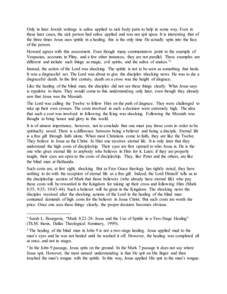 Only in later Jewish writings is saliva applied to sick body parts to help in some way. Even in
these later cases, the sick person had saliva applied and was not spit upon. It is interesting that of
the three times Jesus uses spittle in a healing, this is the only time He actually spits into the face
of the person.
Howard agrees with this assessment. Even though many commentators point to the example of
Vespasian, accounts in Pliny, and a few other instances, they are not parallel. These examples are
different and include such things as magic, evil spirits, and the saliva of snakes.31
Instead, the action of the Lord was shocking. The spittle is not to be seen as something that heals.
It was a disgraceful act. The Lord was about to give the disciples shocking news. He was to die a
disgraceful death. In the first century, death on a cross was the height of disgrace.
Like the healing of the blind man, the disciples did not see these things clearly. What Jesus says
is repulsive to them. They would come to this understanding only later, even though they already
saw that Jesus was the Messiah.
The Lord was calling the Twelve to follow Him on the path of disgrace. They were challenged to
take up their own crosses. The costs involved in such a decision were extremely high. The idea
that such a cost was involved in following the King was shocking. Following the Messiah was
thought to bring honor and glory in this world.
It is of utmost importance, however, not to conclude that one must pay those costs in order to be
spiritually saved. There is a difference between being a believer and being a disciple. Eternal life
is a free gift through faith alone. When most Christians come to faith, they are like the Twelve.
They believe in Jesus as the Christ. In Him one receives eternal life. It is only later that they
understand the high costs of discipleship. Their eyes are first opened to who Jesus is. He is the
one who gives eternal life to anybody who believes in Him for it. Later, if they are properly
taught, their eyes are open to the costs of discipleship. They, like Peter and the others, are like
the blind man at Bethsaida.
Such costs are, at first sight, shocking. But as Free Grace theology has rightly noted, they have
nothing to do with the reception of eternal life as a free gift. Indeed, the Lord Himself tells us in
the discipleship section of Mark that those believers (who already have eternal life) who pay
these costs will be rewarded in the Kingdom for taking up their cross and following Him (Mark
8:35; 9:35; 10:43-44). Such a believer will be great in the Kingdom. The shocking news the
disciples received after the shocking actions of the Lord in the healing of the blind man
contained demands of high costs for the believer in Jesus Christ. But such costs are worth the
price. Once one sees these things clearly, the proper decision becomes obvious.
____________________
1 Sarah L. Bourgeois, “Mark 8:22-26: Jesus and the Use of Spittle in a Two-Stage Healing”
(Th.M. thesis, Dallas Theological Seminary, 1999).
2 The healing of the blind man in John 9 is not a two-stage healing. Jesus applied mud to the
man’s eyes and he was not healed until he washed it off. However, the healing was completed all
at once, and not in stages.
3 In the John 9 passage, Jesus spits on the ground. In the Mark 7 passage it does not say where
Jesus spit. However, the most natural understanding is that He spit on His finger and then
touched the man’s tongue with the spittle. In this way, Jesus applied His spit to the man’s tongue.
 