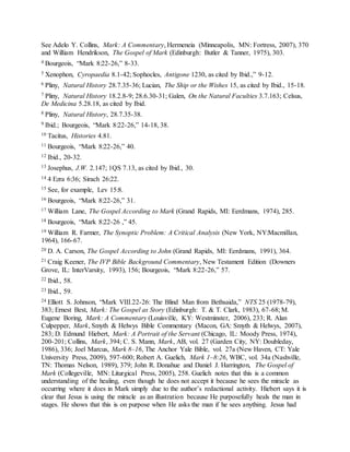 See Adelo Y. Collins, Mark: A Commentary, Hermeneia (Minneapolis, MN: Fortress, 2007), 370
and William Hendrikson, The Gospel of Mark (Edinburgh: Butler & Tanner, 1975), 303.
4 Bourgeois, “Mark 8:22-26,” 8-33.
5 Xenophon, Cyropaedia 8.1-42; Sophocles, Antigone 1230, as cited by Ibid.,” 9-12.
6 Pliny, Natural History 28.7.35-36; Lucian, The Ship or the Wishes 15, as cited by Ibid., 15-18.
7 Pliny, Natural History 18.2.8-9; 28.6.30-31; Galen, On the Natural Faculties 3.7.163; Celsus,
De Medicina 5.28.18, as cited by Ibid.
8 Pliny, Natural History, 28.7.35-38.
9 Ibid.; Bourgeois, “Mark 8:22-26,” 14-18, 38.
10 Tacitus, Histories 4.81.
11 Bourgeois, “Mark 8:22-26,” 40.
12 Ibid., 20-32.
13 Josephus, J.W. 2.147; 1QS 7.13, as cited by Ibid., 30.
14 4 Ezra 6:36; Sirach 26:22.
15 See, for example, Lev 15:8.
16 Bourgeois, “Mark 8:22-26,” 31.
17 William Lane, The Gospel According to Mark (Grand Rapids, MI: Eerdmans, 1974), 285.
18 Bourgeois, “Mark 8:22-26 ,” 45.
19 William R. Farmer, The Synoptic Problem: A Critical Analysis (New York, NY:Macmillan,
1964), 166-67.
20 D. A. Carson, The Gospel According to John (Grand Rapids, MI: Eerdmans, 1991), 364.
21 Craig Keener, The IVP Bible Background Commentary, New Testament Edition (Downers
Grove, IL: InterVarsity, 1993), 156; Bourgeois, “Mark 8:22-26,” 57.
22 Ibid., 58.
23 Ibid., 59.
24 Elliott S. Johnson, “Mark VIII.22-26: The Blind Man from Bethsaida,” NTS 25 (1978-79),
383; Ernest Best, Mark: The Gospel as Story (Edinburgh: T. & T. Clark, 1983), 67-68; M.
Eugene Boring, Mark: A Commentary (Louisville, KY: Westminster, 2006), 233; R. Alan
Culpepper, Mark, Smyth & Helwys Bible Commentary (Macon, GA: Smyth & Helwys, 2007),
283; D. Edmund Hiebert, Mark: A Portrait of the Servant (Chicago, IL: Moody Press, 1974),
200-201; Collins, Mark, 394; C. S. Mann, Mark, AB, vol. 27 (Garden City, NY: Doubleday,
1986), 336; Joel Marcus, Mark 8–16, The Anchor Yale Bible, vol. 27a (New Haven, CT: Yale
University Press, 2009), 597-600; Robert A. Guelich, Mark 1–8:26, WBC, vol. 34a (Nashville,
TN: Thomas Nelson, 1989), 379; John R. Donahue and Daniel J. Harrington, The Gospel of
Mark (Collegeville, MN: Liturgical Press, 2005), 258. Guelich notes that this is a common
understanding of the healing, even though he does not accept it because he sees the miracle as
occurring where it does in Mark simply due to the author’s redactional activity. Hiebert says it is
clear that Jesus is using the miracle as an illustration because He purposefully heals the man in
stages. He shows that this is on purpose when He asks the man if he sees anything. Jesus had
 