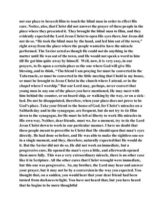 not our place to beseechHim to touch the blind man in order to effect His
cure. Notice, also, thatChrist did not answerthe prayer of these people in the
place where they presented it. They brought the blind man to Him, and they
evidently expectedthe Lord Jesus Christ to open His eyes there, but Jesus did
not do so. “He took the blind man by the hand, and led him out of the town,”
right awayfrom the place where the people wantedto have the miracle
performed. The Savior actedas though He could not do anything in the
matter until He was out of the town, and He would not speak a word to him
till He got him quite away by himself. Well, now, it is very easy, in our
prayers, to fix upon a certain place as the one where God will give His
blessing, and to think, “The friend I am praying for must be convertedin the
Tabernacle, ormust be converted in the little meeting that I hold in my house,
or must be brought to Jesus Christ in the church where I attend, or in the
chapel where I worship.” But our Lord may, perhaps, never convert that
young man in any one of the places you have mentioned, He may meet with
him behind the counter, or on board ship, or walking by the way, or on a sick-
bed. Do not be disappointed, therefore, when your place does not prove to be
God’s place. Take your friend to the house of God, for Christ’s miracles on a
Sabbath day and in the synagogue, are frequent, but do not try to tie Him
down to the synagogue, forHe must be left at liberty to work His miracles in
His own way. Neither, dearfriends, must we, for a moment, try to tie the Lord
Jesus Christ down to work in our particular manner. I have no doubt that
these people meant to prescribe to Christ that He should open that man’s eyes
directly. He had done so before, and He was able to make the sightless one see
in a single moment, and they, therefore, naturally expectedthat He would do
it. But the Savior did not do so, He did not work an immediate, but a
progressive cure. He opened the man’s eyes a little, and afterwards opened
them more fully. This was a very extraordinary miracle, there is no other case
like it in Scripture. All the other cures that Christ wrought were immediate,
but this one was progressive. So, my brother, the Lord may hear and answer
your prayer, but it may not be by a conversionin the way you expected. You
thought that, on a sudden, you would hear that your dear friend had been
turned from darkness to light. You have not heard that, but you have heard
that he begins to be more thoughtful
 