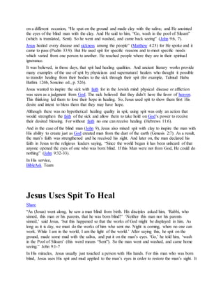 on a different occasion, “He spat on the ground and made clay with the saliva; and He anointed
the eyes of the blind man with the clay. And He said to him, “Go, wash in the pool of Siloam”
(which is translated, Sent). So he went and washed, and came back seeing” (John 9:6, 7).
Jesus healed every disease and sickness among the people” (Matthew 4:23) for He spoke and it
came to pass (Psalm 33:9). But He used spit for specific reasons and to meet specific needs
which varied from one person to another. He reached people where they are in their spiritual
ignorance.
It was believed, in those days, that spit had healing qualities. And ancient literary works provide
many examples of the use of spit by physicians and supernatural healers who thought it possible
to transfer healing from their bodies to the sick through their spit (for example, Talmud Baba
Bathra 126b, Soncino ed., p. 526).
Jesus wanted to inspire the sick with faith for in the Jewish mind physical disease or affliction
was seen as a judgment from God. The sick believed that they didn’t have the favor of heaven.
This thinking led them to lose their hope in healing. So, Jesus used spit to show them first His
desire and intent to bless them that they may have hope.
Although there was no hypothetical healing quality in spit, using spit was only an action that
would strengthen the faith of the sick and allow them to take hold on God’s power to receive
their desired blessing. For without faith no one can receive healing (Hebrews 11:6).
And in the case of the blind man (John 9), Jesus also mixed spit with clay to inspire the man with
His ability to create just as God created man from the dust of the earth (Genesis 2:7). As a result,
the man’s faith was strengthened and he received his sight. And later on, the man declared his
faith in Jesus to the religious leaders saying, “Since the world began it has been unheard of that
anyone opened the eyes of one who was born blind. If this Man were not from God, He could do
nothing” (John 9:32-33).
In His service,
BibleAsk Team
Jesus Uses Spit To Heal
Share
“As (Jesus) went along, he saw a man blind from birth. His disciples asked him, ‘Rabbi, who
sinned, this man or his parents, that he was born blind?’ ‘Neither this man nor his parents
sinned,’ said Jesus, ‘but this happened so that the works of God might be displayed in him. As
long as it is day, we must do the works of him who sent me. Night is coming, when no one can
work. While I am in the world, I am the light of the world.’ After saying this, he spit on the
ground, made some mud with the saliva, and put it on the man’s eyes. ‘Go,’ he told him, ‘wash
in the Pool of Siloam’ (this word means “Sent”). So the man went and washed, and came home
seeing.” John 9:1-7
In His miracles, Jesus usually just touched a person with His hands. For this man who was born
blind, Jesus uses His spit and mud applied to the man’s eyes in order to restore the man’s sight. It
 