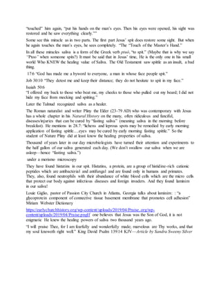 “touched” him again, “put his hands on the man’s eyes. Then his eyes were opened, his sight was
restored and he saw everything clearly.””
Some see this miracle as in two parts. The first part Jesus’ spit does restore some sight. But when
he again touches the man’s eyes, he sees completely. “The “Touch of the Master’s Hand.”
In all these miracles saliva is a form of the Greek verb ptuó, “to spit.” (Maybe that is why we say
“Ptoo” when someone spits?) It must be said that in Jesus’ time, He is the only one in his small
world Who KNEW the healing value of Saliva. The Old Testament saw spittle as an insult, a bad
thing.
17:6 “God has made me a byword to everyone, a man in whose face people spit.”
Job 30:10 “They detest me and keep their distance; they do not hesitate to spit in my face.”
Isaiah 50:6
“I offered my back to those who beat me, my cheeks to those who pulled out my beard; I did not
hide my face from mocking and spitting.”
Later the Talmud recognized saliva as a healer.
The Roman naturalist and writer Pliny the Elder (23-79 AD) who was contemporary with Jesus
has a whole chapter in his Natural History on the many, often ridiculous and fanciful,
diseases/injuries that can be cured by “fasting saliva” (meaning saliva in the morning before
breakfast). He mentions in 28.7: “lichens and leprous spots may be remedied by early morning
application of fasting spittle….eyes may be cured by early morning fasting spittle.” So the
student of Nature Pliny did at least know the healing properties of saliva.
Thousand of years later in our day microbiologists have turned their attention and experiments to
the half gallon of our saliva generated each day. (We don’t swallow our saliva when we are
asleep—hence “fasting saliva.”)
under a merismo microscopy
They have found histatins in our spit. Histatins, a protein, are a group of histidine-rich cationic
peptides which are antibacterial and antifungal and are found only in humans and primates.
They, also, found neutrophils with their abundance of white blood cells which are the micro cells
that protect our body against infectious diseases and foreign invaders. And they found laminim
in our saliva!
Louie Giglio, pastor of Passion City Church in Atlanta, Georgia talks about laminim: : “a
glycoprotein component of connective tissue basement membrane that promotes cell adhesion”
Miriam Webster Dictionary
https://earlychurchhistory.org/wp-content/uploads/2019/04/Praise..org/wp-
content/uploads/2019/04/Praise.pngIf one believes that Jesus was the Son of God, it is not
enigmatic He knew the healing powers of saliva two thousand years ago.
“I will praise Thee, for I am fearfully and wonderfully made; marvelous are Thy works, and that
my soul knoweth right well.” King David Psalm 139:14 KJV—Article by Sandra Sweeny Silver
 