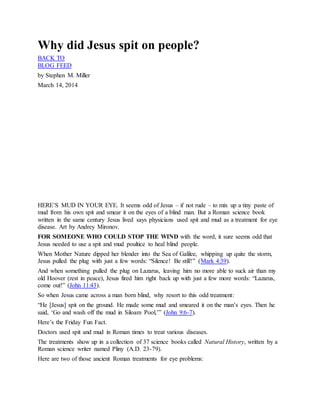 Why did Jesus spit on people?
BACK TO
BLOG FEED
by Stephen M. Miller
March 14, 2014
J e s u s h e a l s b l i n d m a n
HERE’S MUD IN YOUR EYE. It seems odd of Jesus – if not rude – to mix up a tiny paste of
mud from his own spit and smear it on the eyes of a blind man. But a Roman science book
written in the same century Jesus lived says physicians used spit and mud as a treatment for eye
disease. Art by Andrey Mironov.
FOR SOMEONE WHO COULD STOP THE WIND with the word, it sure seems odd that
Jesus needed to use a spit and mud poultice to heal blind people.
When Mother Nature dipped her blender into the Sea of Galilee, whipping up quite the storm,
Jesus pulled the plug with just a few words: “Silence! Be still!” (Mark 4:39).
And when something pulled the plug on Lazarus, leaving him no more able to suck air than my
old Hoover (rest in peace), Jesus fired him right back up with just a few more words: “Lazarus,
come out!” (John 11:43).
So when Jesus came across a man born blind, why resort to this odd treatment:
“He [Jesus] spit on the ground. He made some mud and smeared it on the man’s eyes. Then he
said, ‘Go and wash off the mud in Siloam Pool,’” (John 9:6-7).
Here’s the Friday Fun Fact.
Doctors used spit and mud in Roman times to treat various diseases.
The treatments show up in a collection of 37 science books called Natural History, written by a
Roman science writer named Pliny (A.D. 23-79).
Here are two of those ancient Roman treatments for eye problems:
 