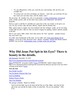 • “To cure inflammation of the eyes, wash the eyes each morning with spit from your
overnight fast.”
• “To protect your eyes from developing eye diseases….Each time you wash dust off your
feet, touch your eyes three times with the muddy water.”
My son-in-law, Dr. Jonathan Eck, who is an optometrist at Vision Professionals of Leawood
(yeah, a family promo), tells me that saliva does contain some antibacterial and antiviral
properties.
But he is quick to add that it’s probably not a great idea to lick our wounds or rub spit in our
eyes. He says we have safer and more effective options than the Romans had.
Bible experts trying to explain why Jesus bothered with this technique usually say he was trying
to help build the man’s faith for what was about to happen by applying medical methods popular
at the time.
But it’s just a guess. Bible writers don’t often answer the “why” questions – perhaps because
they don’t know why.
For a little more background on this topic, see my earlier post: Jesus used a Roman Rx for
blindness. Or for lots of info about how Jesus’ miracles sometimes tracked with Roman medical
practices, buy my book: Understanding Jesus: A Guide to His Life and Times.
Why Did Jesus Put Spit in his Eyes? There is
beauty in the details.
Erik Raymond | December 14, 2010
https://www.thegospelcoalition.org/profile/erik-raymond/
Share HYPERLINK "javascript:void(0);"Tweet HYPERLINK "mailto:?subject=&body=
https://www.thegospelcoalition.org/blogs/erik-raymond/why-did-jesus-put-spit-in-his-eyes-there-
is-beauty-in-the-details/"Email
More By Erik
How Would You Do?
Top Ten Books I Enjoyed This Year
God Can Multitask
Wisdom Wears a Watch
Take Your Medicine
The passage is familiar. Maybe too familiar.
And he took the blind man by the hand and led him out of the village, and when he had
spit on his eyes and laid his hands on him, he asked him, “Do you see anything?” (Mar
8.23)
 