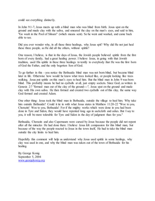 could see everything distinctly.
In John 9:1-7, Jesus meets up with a blind man who was blind from birth. Jesus spat on the
ground and made clay with the saliva, and smeared the clay on the man’s eyes, and said to him,
"Go wash in the Pool of Siloam" (which means sent). So he went and washed, and came back
able to see.
Did you ever wonder why, in all these three healings, why Jesus spit? Why did He not just heal
these three people, as He did all the others, without spittle?
One reason, I believe, is that in the days of Jesus, the Jewish people believed spittle from the first
born of every family, had a great healing power. I believe Jesus, in going with that Jewish
tradition, used His spittle in these three healings to testify to everybody that He was the first born
of God the Father, and the only begotten Son of God.
To go further in this - you notice the Bethsaida blind man was not born blind, but became blind
later in life. Otherwise how would he know what trees looked like, or people looking like trees
walking. Jesus put spittle on this man’s eyes to heal him. But the blind man in John 9 was born
blind. This probably means he had no eyeballs at all, just empty sockets. Since God, as written in
Genesis 2:7 "formed man out of the clay of the ground---", Jesus spat on the ground and made
clay with His own saliva. He then formed and created two eyeballs out of this clay, the same way
God formed and created Adam.
One other thing: Jesus took the blind man in Bethsaida, outside the village to heal him. Why take
him outside Bethsaida? Could it tie in with what Jesus states in Matthew 11:20-22 "Woe to you,
Chorazin! Woe to you, Bethsaida! For if the mighty works which were done in you had been
done in Tyre and Sidon, they would have repented long ago in sackcloth and ashes. But I say to
you, it will be more tolerable for Tyre and Sidon in the day of judgment than for you."
Bethsaida, Chorazin and also Capernaum were cursed by Jesus because the people did not repent
after all the miracles He had done there. I believe Jesus felt compassion for this blind man, but
because of the way the people reacted to Jesus in the town itself, He had to take the blind man
outside the city limits to heal him.
Hopefully this comment will help us understand why Jesus used spittle in some healings, why
clay was used in one, and why the blind man was taken out of the town of Bethsaida for his
healing.
By George Konig
September 5, 2004
www.georgekonig.org
 