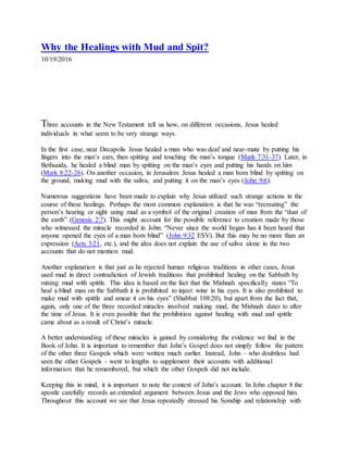 Why the Healings with Mud and Spit?
10/19/2016
P i c t u r e
Three accounts in the New Testament tell us how, on different occasions, Jesus healed
individuals in what seem to be very strange ways.
In the first case, near Decapolis Jesus healed a man who was deaf and near-mute by putting his
fingers into the man’s ears, then spitting and touching the man’s tongue (Mark 7:31-37). Later, in
Bethsaida, he healed a blind man by spitting on the man’s eyes and putting his hands on him
(Mark 8:22-26). On another occasion, in Jerusalem Jesus healed a man born blind by spitting on
the ground, making mud with the saliva, and putting it on the man’s eyes (John 9:6).
Numerous suggestions have been made to explain why Jesus utilized such strange actions in the
course of these healings. Perhaps the most common explanation is that he was “recreating” the
person’s hearing or sight using mud as a symbol of the original creation of man from the “dust of
the earth” (Genesis 2:7). This might account for the possible reference to creation made by those
who witnessed the miracle recorded in John: “Never since the world began has it been heard that
anyone opened the eyes of a man born blind” (John 9:32 ESV). But this may be no more than an
expression (Acts 3:21, etc.), and the idea does not explain the use of saliva alone in the two
accounts that do not mention mud.
Another explanation is that just as he rejected human religious traditions in other cases, Jesus
used mud in direct contradiction of Jewish traditions that prohibited healing on the Sabbath by
mixing mud with spittle. This idea is based on the fact that the Mishnah specifically states “To
heal a blind man on the Sabbath it is prohibited to inject wine in his eyes. It is also prohibited to
make mud with spittle and smear it on his eyes” (Shabbat 108:20), but apart from the fact that,
again, only one of the three recorded miracles involved making mud, the Mishnah dates to after
the time of Jesus. It is even possible that the prohibition against healing with mud and spittle
came about as a result of Christ’s miracle.
A better understanding of these miracles is gained by considering the evidence we find in the
Book of John. It is important to remember that John’s Gospel does not simply follow the pattern
of the other three Gospels which were written much earlier. Instead, John – who doubtless had
seen the other Gospels – went to lengths to supplement their accounts with additional
information that he remembered, but which the other Gospels did not include.
Keeping this in mind, it is important to note the context of John’s account. In John chapter 8 the
apostle carefully records an extended argument between Jesus and the Jews who opposed him.
Throughout this account we see that Jesus repeatedly stressed his Sonship and relationship with
 