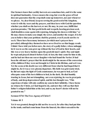 Our farmers know that earthly harvests are sometimes late, and it is the same
in spiritual husbandry. Grace ensures the crop, but even the grace ofGod
does not guarantee that the cropshall come up tomorrow, nor just whenever
we please. So, dearfriend, keepon sowing the goodseedof the kingdom,
waterit with thy tears and thy prayers, and then leave with God the question
whether you shall see the harvest, or not. He may, in your case, fulfill that
gracious promise, “He that goeth forth and weepeth, bearing precious seed,
shall doubtless come againwith rejoicing, bringing his sheaves with him,” or
He may choose to make you simply the sower, and another the reaper. It is for
you to believe that your petitions shall be granted, even if you do not live to
see it. There have been many instances, in which men’s prayers have
prevailed, although they themselves have never lived to see that happy result.
I think I have told you before now, the story of a godly father, whose unhappy
lot it was to see his sons grow up without the fear of God in their hearts, and
this was a very heavy burden upon the goodold man’s spirit. Day and night
he wept and prayed about it before God. At last, the time came for him to die,
and he had not then one son or daughter who had found the Savior. It had
been the old man’s prayer that his death might be the means of the conversion
of his children if they were not brought to Christ in his lifetime, and so it was.
Yet the scene at his death was very different from what he had hoped that it
might be, for it was a very gloomydeparture. His faith was grievously tried,
he did not enjoy the light of Gods countenance, he was put to bed, as God
often puts some of his best children to bed, in the dark. He died humbly
trusting in Jesus, but not triumphing, not even rejoicing, he was in greatpain
of body, and deep depressionof spirit, and his last thought was, “This
experience of mine will only confirm my sons in their infidelity. I have borne
no witness for Christ, as I had hoped to do, and now they will saythat their
father’s religion failed him at the last, and so, my heart’s desire will not be
granted to me.”
Sermon #2761 The Free-Agencyof Christ 5
Volume 48 5
Yet it was granted, though he did not live to see it, for after they had put him
in the tomb, and had come home from the funeral, the eldest sonsaid to the
 