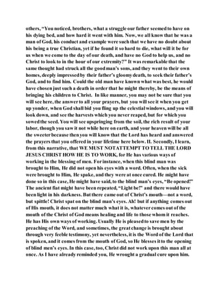 others, “You noticed, brothers, what a struggle our father seemedto have on
his dying bed, and how hard it went with him. Now, we all know that he was a
man of God, his conduct and example were such that we have no doubt about
his being a true Christian, yet if he found it so hard to die, what will it be for
us when we come to the day of our death, and have no God to help us, and no
Christ to look to in the hour of our extremity?” It was remarkable that the
same thought had struck all the goodman’s sons, and they went to their own
homes, deeply impressedby their father’s gloomydeath, to seek their father’s
God, and to find him. Could the old man have known what was best, he would
have chosenjust such a death in order that he might thereby, be the means of
bringing his children to Christ. In like manner, you may not be sure that you
will see here, the answerto all your prayers, but you will see it when you get
up yonder, when God shall bid you fling up the celestialwindows, and you will
look down, and see the harvests which you never reaped, but for which you
sowedthe seed. You will see upspringing from the soil, the rich result of your
labor, though you saw it not while here on earth, and your heaven will be all
the sweeterbecause thenyou will know that the Lord has heard and answered
the prayers that you offered in your lifetime here below. II. Secondly, I learn,
from this narrative, that WE MUST NOTATTEMPT TO TELL THE LORD
JESUS CHRIST HOW HE IS TO WORK, for He has various ways of
working in the blessing of men. Forinstance, when this blind man was
brought to Him, He did not open his eyes with a word. Often, when the sick
were brought to Him, He spake, and they were at once cured. He might have
done so in this case, He might have said, to the blind man’s eyes, “Be opened!”
The ancient fiat might have been repeated, “Light be!” and there would have
been light in his darkness. But there came out of Christ’s mouth—not a word,
but spittle! Christ spat on the blind man’s eyes. Ah! but if anything comes out
of His mouth, it does not matter much what it is, whatevercomes out of the
mouth of the Christ of God means healing and life to those whom it reaches.
He has His own ways of working. Usually He is pleasedto save men by the
preaching of the Word, and sometimes, the greatchange is brought about
through very feeble testimony, yet nevertheless, it is the Word of the Lord that
is spoken, and it comes from the mouth of God, so He blesses itto the opening
of blind men’s eyes. In this case, too, Christ did not work upon this man all at
once. As I have already reminded you, He wrought a gradual cure upon him.
 