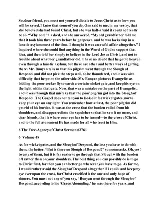 So, dear friend, you must not yourself dictate to Jesus Christ as to how you
will be saved. I know that some of you do. One said to me, in my vestry, that
she believed she had found Christ, but she was half-afraid it could not really
be so. “Why not?” I asked, and she answered, “Myold grandfather told me
that it took him three years before he gotpeace, and he was lockedup in a
lunatic asylum most of the time. I thought it was an awful affair altogether.”I
inquired where she could find anything in the Word of God to support that
idea, and then told her simply to believe in the Lord Jesus Christ, and not to
trouble about what her grandfather did. I have no doubt that he got to heaven
even through a lunatic asylum, but there are other and better ways of getting
there. Mr. Bunyan tells us that his pilgrim went through the Slough of
Despond, and did not pick the steps well, so he floundered, and it was with
difficulty that he got to the other side. Mr. Bunyan pictures Evangelistas
bidding the poor seekerfly towards a certain wicketgate, and keephis eye on
the light within that gate. Now, that was a mistake on the part of Evangelist,
and it was through that mistake that the poor pilgrim gotinto the Sloughof
Despond. The Gospeldoes not tell you to look out for wicketgates, norto
keepyour eye on any light. You remember how at last, the poor pilgrim did
get rid of his burden, it was at the cross that the burden rolled from his
shoulders, and disappearedinto the sepulcher so that he saw it no more, and
dear friends, that is where your eye has to be turned—to the cross ofChrist,
and to the full atonement He has made for all who trust in Him.
6 The Free-AgencyofChrist Sermon #2761
6 Volume 48
As for wicketgates, andthe Sloughof Despond, the less you have to do with
them, the better. “But is there no Slough of Despond?” someoneasks. Oh, yes!
twenty of them, but it is far easierto go through that Sloughwith the burden
off rather than on your shoulders. The best thing you can possibly do is to go
to Christ first, for then you can better go whereveryou have to go. As for me,
I would rather avoid the Sloughof Despondaltogetherif I could, and keepmy
eye everupon the cross, forChrist crucified is the one and only hope of
sinners. You must not any of you say, “Bunyan went through the Slough of
Despond, according to his ‘Grace Abounding,’ he was there for years, and
 