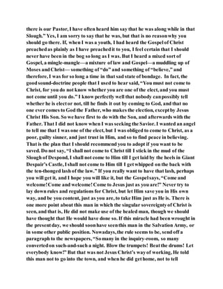 there is our Pastor, I have often heard him say that he was along while in that
Slough.” Yes, I am sorry to say that he was, but that is no reasonwhy you
should go there. If, when I was a youth, I had heard the Gospelof Christ
preachedas plainly as I have preachedit to you, I feel certain that I should
never have been in the bog so long as I was. But I heard a mixed sort of
Gospel, a mingle-mangle—a mixture of law and Gospel—a muddling up of
Moses andChrist— something of “do” and something of “believe,” and
therefore, I was for so long a time in that sad state of bondage. In fact, the
goodsound-doctrine people that I used to hear said, “You must not come to
Christ, for you do not know whether you are one of the elect, and you must
not come until you do.” I know perfectly well that nobody canpossibly tell
whether he is elector not, till he finds it out by coming to God, and that no
one ever comes to God the Father, who makes the election, exceptby Jesus
Christ His Son. So we have first to do with the Son, and afterwards with the
Father. That I did not know when I was seeking the Savior. I wanted an angel
to tell me that I was one of the elect, but I was obliged to come to Christ, as a
poor, guilty sinner, and just trust in Him, and so to find peace in believing.
That is the plan that I should recommend you to adopt if you want to be
saved. Do not say, “I shall not come to Christ till I stick in the mud of the
Slough of Despond, I shall not come to Him till I get laid by the heels in Giant
Despair’s Castle, Ishall not come to Him till I getwhipped on the back with
the ten-thonged lash of the law.” If you really want to have that lash, perhaps
you will get it, and I hope you will like it, but the Gospelsays, “Come and
welcome!Come and welcome!Come to Jesus just as you are!” Never try to
lay down rules and regulations for Christ, but let Him save you in His own
way, and be you content, just as you are, to take Him just as He is. There is
one more point about this man in which the singular sovereigntyof Christ is
seen, and that is, He did not make use of the healed man, though we should
have thought that He would have done so. If this miracle had been wrought in
the presentday, we should soonhave seenthis man in the Salvation Army, or
in some other public position. Nowadays,the rule seems to be, send off a
paragraph to the newspapers, “Somany in the inquiry-room, so many
convertedon such-and-such a night. Blow the trumpets! Beatthe drums! Let
everybody know!” But that was not Jesus Christ’s wayof working, He told
this man not to go into the town, and when he did gethome, not to tell
 