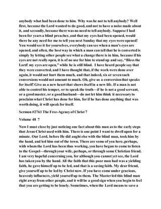 anybody what had been done to him. Why was he not to tell anybody? Well
first, because the Lord wanted to do good, and not to have a noise made about
it, and secondly, because there was no need to tell anybody. Suppose I had
been for years a blind preacher, and that my eyes had been opened, would
there be any need for me to tell you next Sunday that my eyes were opened!
You would see it for yourselves, everybody can see when a man’s eyes are
opened, and often, the bestway in which a man can tell that he is converted is
simply by letting other people see what a change there is in him, because if his
eyes are not really open, it is of no use for him to stand up and say, “Bless the
Lord! my eyes are open,” while he is still blind. I have heard people say that
they were converted, and I have thought that, if the work were done over
again, it would not hurt them much, and that indeed, six or sevensuch
conversions would not amount to much. Oh, give us a conversionthat speaks
for itself! Give us a new heart that shows itselfin a new life. If a man is not
able to control his temper, or to speak the truth—if he is not a good servant,
or a goodmaster, or a goodhusband—do not let him think it necessaryto
proclaim what Christ has done for him, for if he has done anything that was
worth doing, it will speak for itself.
Sermon #2761 The Free-Agencyof Christ 7
Volume 48 7
Now I must close by just noticing one fact about this man as to the early steps
that Jesus Christ used with him. There is one point I want to dwell upon for a
minute. Our Lord, before He did aught else with the blind man, took him by
the hand, and led him out of the town. There are some of you here, perhaps,
with whom the Lord has been thus working, you have begun to come to listen
to the Gospel—throughyour wife, perhaps, or through some Christian friend.
I am very hopeful concerning you, for although you cannot yet see, the Lord
has takenyou by the hand. All the faith that this poor man had was a yielding
faith, he gave himself up to be led, and that is a saving faith. My dear friend,
give yourself up to be led by Christ now. If you have come under gracious,
heavenly influences, yield yourselfup to them. The Masterled this blind man
right awayfrom other people, and it will be a goodsign when you begin to feel
that you are getting to be lonely. Sometimes, when the Lord means to save a
 
