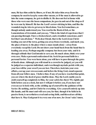 man, He lays him aside by illness, or if not, He takes him away from the
company he used to keepby some other means, or if the man is allowedto go
into the same company, he gets to dislike it. He does not feel at home with
those who were once his boon companions, he goes in and out of the shop as if
he were one by himself. He has the Lord’s arrow sticking in him, and like the
wounded stag he tries to getawayto bleed alone. You feelsometimes, as
though nobody understood you. You read in the Book ofJob, or the
Lamentations of Jeremiah, and you say, “This is the kind of experience that I
am passing through. I have a broken heart, and a troubled conscience,and I
feel that I am all alone.” Well, dear friend, that is the Lord Jesus Christ
leading you out of the town, getting you awayfrom everybody, and mark you,
the place of mercy is the place where a man stands alone—awayfrom
everybody excepthis Lord. Do not draw your hand back from the hand that is
leading you away. Perhaps ungodly company has been your ruin, and it is
through solitude that God intends to save you. Be much alone, think over your
own case. Makea personalconfessionof sin. Seek forpersonal faith in a
personalSavior. You were born alone, you will have to pass through the gates
of death alone. Although you will stand in a crowdto be judged, yet you will
be judged as a separate individual, and even though myriads perish with you,
your loss will be your own if you are lost. Therefore, look into your own
affairs, cast up your own account, and before the living God, stand separate
from all your fellow-men. I believe that, if any of you have reachedthat point,
you are where the deed of grace shallbe done. May the Lord enable you to
yield yourself up completely to Him, for your safetylies there! We rightly put
faith before you as a look, but now I will put it before you, if you have not
even an eye to look with, as the yielding up of yourself to the guidance of the
Savior. Be nothing, and let Christ be everything. Give yourself entirely up into
His hands, and He must and will save you, for that, though it be faith in its
passive form, is nevertheless a real and saving faith, and blessedare all they
that have it. May Godgrant it to every one of us now, for Jesus’sake! Amen.
BRIAN BELL
 