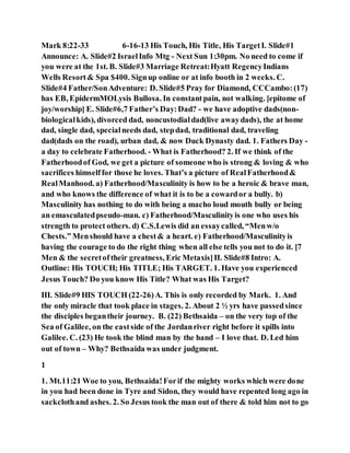 Mark 8:22-33 6-16-13 His Touch, His Title, His TargetI. Slide#1
Announce: A. Slide#2 IsraelInfo Mtg - Next Sun 1:30pm. No need to come if
you were at the 1st. B. Slide#3 Marriage Retreat:Hyatt RegencyIndians
Wells Resort& Spa $400. Signup online or at info booth in 2 weeks. C.
Slide#4 Father/SonAdventure: D. Slide#5 Pray for Diamond, CCCambo:(17)
has EB, EpidermMOLysis Bullosa. In constantpain, not walking. [epitome of
joy/worship] E. Slide#6,7 Father’s Day:Dad? - we have adoptive dads(non-
biologicalkids), divorced dad, noncustodialdad(live awaydads), the at home
dad, single dad, specialneeds dad, stepdad, traditional dad, traveling
dad(dads on the road), urban dad, & now Duck Dynasty dad. 1. Fathers Day -
a day to celebrate Fatherhood. - What is Fatherhood? 2. If we think of the
Fatherhoodof God, we get a picture of someone who is strong & loving & who
sacrifices himselffor those he loves. That’s a picture of RealFatherhood&
RealManhood. a) Fatherhood/Masculinity is how to be a heroic & brave man,
and who knows the difference of what it is to be a cowardor a bully. b)
Masculinity has nothing to do with being a macho loud mouth bully or being
an emasculatedpseudo-man. c) Fatherhood/Masculinityis one who uses his
strength to protect others. d) C.S.Lewis did an essaycalled, “Menw/o
Chests.” Menshould have a chest& a heart. e) Fatherhood/Masculinityis
having the courage to do the right thing when all else tells you not to do it. [7
Men & the secretof their greatness, Eric Metaxis]II. Slide#8 Intro: A.
Outline: His TOUCH; His TITLE; His TARGET. 1. Have you experienced
Jesus Touch? Do you know His Title? What was His Target?
III. Slide#9 HIS TOUCH (22-26)A. This is only recorded by Mark. 1. And
the only miracle that took place in stages. 2. About 2 ½ yrs have passedsince
the disciples begantheir journey. B. (22) Bethsaida – on the very top of the
Sea of Galilee, on the eastside of the Jordanriver right before it spills into
Galilee. C. (23) He took the blind man by the hand – I love that. D. Led him
out of town – Why? Bethsaida was under judgment.
1
1. Mt.11:21 Woe to you, Bethsaida!Forif the mighty works which were done
in you had been done in Tyre and Sidon, they would have repented long ago in
sackclothand ashes. 2. So Jesus took the man out of there & told him not to go
 