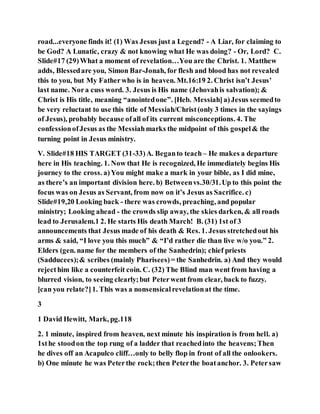 road...everyone finds it! (1) Was Jesus just a Legend? - A Liar, for claiming to
be God? A Lunatic, crazy & not knowing what He was doing? - Or, Lord? C.
Slide#17 (29)What a moment of revelation…You are the Christ. 1. Matthew
adds, Blessedare you, Simon Bar-Jonah, for flesh and blood has not revealed
this to you, but My Fatherwho is in heaven. Mt.16:19 2. Christ isn’t Jesus’
last name. Nora cuss word. 3. Jesus is His name (Jehovahis salvation); &
Christ is His title, meaning “anointedone”. [Heb. Messiah]a)Jesus seemedto
be very reluctant to use this title of Messiah/Christ(only 3 times in the sayings
of Jesus), probably because ofall of its current misconceptions. 4. The
confessionofJesus as the Messiahmarks the midpoint of this gospel& the
turning point in Jesus ministry.
V. Slide#18 HIS TARGET (31-33)A. Beganto teach – He makes a departure
here in His teaching. 1. Now that He is recognized, He immediately begins His
journey to the cross. a)You might make a mark in your bible, as I did mine,
as there’s an important division here. b) Betweenvs.30/31.Up to this point the
focus was on Jesus as Servant, from now on it’s Jesus as Sacrifice. c)
Slide#19,20 Looking back - there was crowds, preaching, and popular
ministry; Looking ahead - the crowds slip away, the skies darken, & all roads
lead to Jerusalem.1 2. He starts His death March! B. (31) 1st of 3
announcements that Jesus made of his death & Res. 1. Jesus stretchedout his
arms & said, “I love you this much” & “I’d rather die than live w/o you.” 2.
Elders (gen. name for the members of the Sanhedrin); chief priests
(Sadducees);& scribes (mainly Pharisees)= the Sanhedrin. a) And they would
rejecthim like a counterfeit coin. C. (32) The Blind man went from having a
blurred vision, to seeing clearly;but Peterwent from clear, back to fuzzy.
[can you relate?]1. This was a nonsensicalrevelationat the time.
3
1 David Hewitt, Mark, pg.118
2. 1 minute, inspired from heaven, next minute his inspiration is from hell. a)
1sthe stoodon the top rung of a ladder that reachedinto the heavens;Then
he dives off an Acapulco cliff…only to belly flop in front of all the onlookers.
b) One minute he was Peterthe rock;then Peterthe boatanchor. 3. Petersaw
 
