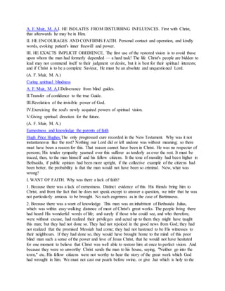 A. F. Muir, M. A.I. HE ISOLATES FROM DISTURBING INFLUENCES. First with Christ,
that afterwards he may be in Him.
II. HE ENCOURAGES AND CONFIRMS FAITH. Personal contact and operation, and kindly
words, evoking patient's inner freewill and power.
III. HE EXACTS IMPLICIT OBEDIENCE. The first use of the restored vision is to avoid those
upon whom the man had formerly depended — a hard task! The life Christ's people are bidden to
lead may not commend itself to their judgment or desire, but it is best for their spiritual interests;
and if Christ is to be a complete Saviour, He must be an absolute and unquestioned Lord.
(A. F. Muir, M. A.)
Curing spiritual blindness
A. F. Muir, M. A.I.Deliverance from blind guides.
II.Transfer of confidence to the true Guide.
III.Revelation of the invisible power of God.
IV.Exercising the soul's newly acquired powers of spiritual vision.
V.Giving spiritual direction for the future.
(A. F. Muir, M. A.)
Earnestness and knowledge the parents of faith
Hugh Price Hughes.The only progressed cure recorded in the New Testament. Why was it not
instantaneous like the rest? Nothing our Lord did or left undone was without meaning; so there
must have been a reason for this. That reason cannot have been in Christ. He was no respecter of
persons; His tender sympathy yearned over this sufferer as tenderly as over the rest. It must be
traced, then, to the man himself and his fellow citizens. It the tone of morality had been higher in
Bethsaida, if public opinion had been more upright, if the collective example of the citizens had
been better, the probability is that the man would not have been so criminal. Now, what was
wrong?
I. WANT OF FAITH. Why was there a lack of faith?
1. Because there was a lack of earnestness. Distinct evidence of this. His friends bring him to
Christ, and from the fact that he does not speak except to answer a question, we infer that he was
not particularly anxious to be brought. No such eagerness as in the case of Bartimaeus.
2. Because there was a want of knowledge. This man was an inhabitant of Bethsaida Julius,
which was within easy walking distance of most of Christ's great works. The people living there
had heard His wonderful words of life; and surely if those who could see, and who therefore,
were without excuse, had realized their privileges and acted up to them they might have taught
this man; but they had not done so. They had not rejoiced in the good news from God; they had
not realized that the promised Messiah had come; they had not hastened to be His witnesses to
their neighbours. If they had done so, they would have brought home to the mind of this poor
blind man such a sense of the power and love of Jesus Christ, that he would not have hesitated
for one moment to believe that Christ was well able to restore him at once to perfect vision. And
because they were so unworthy Christ sends the man to his house, saying, "Neither go into the
town," etc. His fellow citizens were not worthy to hear the story of the great work which God
had wrought in him. We must not cast our pearls before swine, or give .hat which is holy to the
 