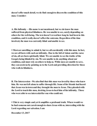 doesn’t offer much detail, we do find enough to discern the condition of this
man. Consider:
A. His Infirmity – His name is not mentioned, but we do know the man
suffered from physical blindness. He was unable to see, surely depending on
others for his well-being. The text doesn’t revealhow long he had been in this
condition, and it really doesn’t affectthe outcome. Regardless ofthe time
involved, the man was currently blind and unable to see.
 Mostare unwilling to admit it, but we all can identify with this man. In fact,
we are all born with such an infirmity. Due to the fall of Adam and the curse
of sin, all are born spiritually blind. We are unable to see the truths of the
Gospel, being blinded by sin. We are unable to do anything about our
condition, and must rely on others to help us. While men are unable to save,
they can assistus by pointing us to the Lord and providing direction for those
who walk in blindness.
B. The Intercession– We also find that this man was loved by those who knew
him. He was not left alone to suffer through life. Some of his friends had heard
that Jesus was in town and they brought the man to Jesus. Theypleaded with
the Lord to touch this man, desiring Jesus to heal him of his infirmity. Those
who were able to see intercededfor one who could not.
 This is very simple and yet it amplifies a profound truth. Where would we
be had someone not caredenough to share Jesus with us, interceding with the
Lord regarding our salvation. I am
December13, 2017
 