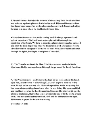 B. It was Private – Jesus led the man out of town, away from the distractions
and noise, to a private place to deal with his need. This would further affirm
that Jesus was aware ofhis need and genuinely concerned. Jesus was leading
the man to a place where He could minister unto him.
 Salvation often occurs in a public setting, but it is always a personaland
private experience. The Lord leads us to a place of faith through the
conviction of the Spirit. We have to come to a place where we realize our need
and trust the Lord to provide what we desperatelyneed. One cannotreceive
salvationwithout being led of the Lord. He must work in our hearts and lives
through the Spirit, leading us to the place of salvation.
III. The Transformationof the Man (23b-26)– As Jesus workedwith the
blind man, his life was transformed through the power of the Lord. Consider:
A. The Provision(23b) – and when he had spit on his eyes, and put his hands
upon him, he askedhim if he saw ought. As Jesus beganto minister to the
man, He spit on his eyes and laid His hands upon him. While many may find
this somewhatunsettling, Jesus knew what He was doing. The man was blind
and could not see whatthe Lord was doing. No doubt like others with specific
physical limitations, their other sensesare more in tune with the world around
them. The man could feelthe touch of Jesus and the dampness on his eyes.
This servedto prove the Lord was working.
December13, 2017
 