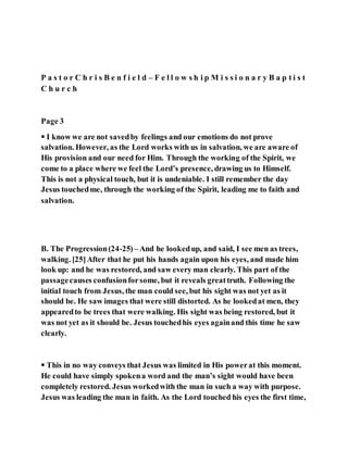 P a s t o r C h r i s B e n f i e l d – F e l l o w s h i p M i s s i o n a r y B a p t i s t
C h u r c h
Page 3
 I know we are not savedby feelings and our emotions do not prove
salvation. However, as the Lord works with us in salvation, we are aware of
His provision and our need for Him. Through the working of the Spirit, we
come to a place where we feel the Lord’s presence, drawing us to Himself.
This is not a physical touch, but it is undeniable. I still remember the day
Jesus touchedme, through the working of the Spirit, leading me to faith and
salvation.
B. The Progression(24-25)– And he lookedup, and said, I see men as trees,
walking. [25]After that he put his hands again upon his eyes, and made him
look up: and he was restored, and saw every man clearly. This part of the
passagecauses confusionforsome, but it reveals greattruth. Following the
initial touch from Jesus, the man could see, but his sight was not yet as it
should be. He saw images that were still distorted. As he lookedat men, they
appearedto be trees that were walking. His sight was being restored, but it
was not yet as it should be. Jesus touchedhis eyes againand this time he saw
clearly.
 This in no way conveys that Jesus was limited in His powerat this moment.
He could have simply spokena word and the man’s sight would have been
completely restored. Jesus workedwith the man in such a way with purpose.
Jesus was leading the man in faith. As the Lord touched his eyes the first time,
 