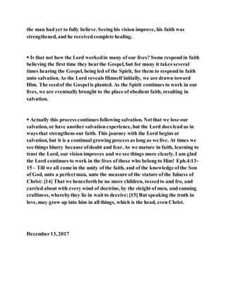 the man had yet to fully believe. Seeing his vision improve, his faith was
strengthened, and he receivedcomplete healing.
 Is that not how the Lord workedin many of our lives? Some respond in faith
believing the first time they hearthe Gospel, but for many it takes several
times hearing the Gospel, being led of the Spirit, for them to respond in faith
unto salvation. As the Lord reveals Himself initially, we are drawn toward
Him. The seedof the Gospelis planted. As the Spirit continues to work in our
lives, we are eventually brought to the place of obedient faith, resulting in
salvation.
 Actually this process continues following salvation. Notthat we lose our
salvation, or have another salvationexperience, but the Lord does lead us in
ways that strengthens our faith. This journey with the Lord begins at
salvation, but it is a continual growing process as long as we live. At times we
see things blurry because ofdoubt and fear. As we mature in faith, learning to
trust the Lord, our vision improves and we see things more clearly. I am glad
the Lord continues to work in the lives of those who belong to Him! Eph.4:13-
15 – Till we all come in the unity of the faith, and of the knowledge ofthe Son
of God, unto a perfectman, unto the measure of the stature of the fulness of
Christ: [14] That we henceforth be no more children, tossedto and fro, and
carried about with every wind of doctrine, by the sleight of men, and cunning
craftiness, wherebythey lie in wait to deceive;[15] But speaking the truth in
love, may grow up into him in all things, which is the head, even Christ.
December13, 2017
 