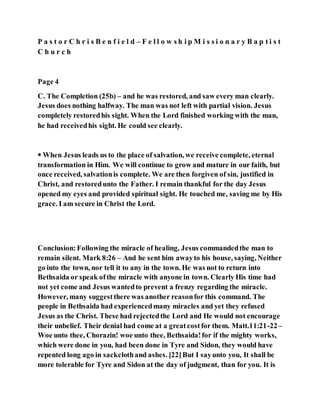 P a s t o r C h r i s B e n f i e l d – F e l l o w s h i p M i s s i o n a r y B a p t i s t
C h u r c h
Page 4
C. The Completion (25b) – and he was restored, and saw every man clearly.
Jesus does nothing halfway. The man was not left with partial vision. Jesus
completely restoredhis sight. When the Lord finished working with the man,
he had receivedhis sight. He could see clearly.
 When Jesus leads us to the place of salvation, we receive complete, eternal
transformation in Him. We will continue to grow and mature in our faith, but
once received, salvationis complete. We are then forgiven of sin, justified in
Christ, and restoredunto the Father. I remain thankful for the day Jesus
opened my eyes and provided spiritual sight. He touched me, saving me by His
grace. I am secure in Christ the Lord.
Conclusion:Following the miracle of healing, Jesus commandedthe man to
remain silent. Mark 8:26 – And he sent him awayto his house, saying, Neither
go into the town, nor tell it to any in the town. He was not to return into
Bethsaida or speak ofthe miracle with anyone in town. Clearly His time had
not yet come and Jesus wantedto prevent a frenzy regarding the miracle.
However, many suggestthere was another reasonfor this command. The
people in Bethsaida had experiencedmany miracles and yet they refused
Jesus as the Christ. These had rejectedthe Lord and He would not encourage
their unbelief. Their denial had come at a greatcostfor them. Matt.11:21-22–
Woe unto thee, Chorazin! woe unto thee, Bethsaida!for if the mighty works,
which were done in you, had been done in Tyre and Sidon, they would have
repented long ago in sackclothand ashes. [22]But I sayunto you, It shall be
more tolerable for Tyre and Sidon at the day of judgment, than for you. It is
 