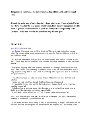 dangerous to experience the power and leading of the Lord and yet reject
Him.
Jesus is the only way of salvation;there is no other way. If one rejects Christ,
they have rejectedthe sole means of salvation. How have you respondedto His
offer of grace? Are there needs in your life today? If so, respond by faith.
Come to Christ and receive the provision only He can give!
BRIAN BILL
Mark 8:22-26 Seeing Clearly
I love hearing how people come to Christ, don’t you? Here’s the main point of our passage
today: The message of the gospel always remains the same but God uses different methods to
reach different people.
Let’s try a little experiment. Can you shout out in one sentence what method God used to save
you? I’ll start. God used the death of a friend and then my college roommate to share the gospel
with me.
Let me prime the pump with some responses I received to a post I put on Facebook this week.
Here’s what I wrote: “I'm conducting an informal survey to find out what method God used to
bring people to saving faith in Jesus Christ. It would help a lot if you could share in a sentence
how you were saved.”
• I was taken to church as a baby and around 7 years old I realized my need for Christ and
salvation.
• I gained my walk with Christ through Celebrate Recovery at Edgewood.
• My grandfather led my sister and I to the Lord during a Sunday church service where the
preaching was on hell.
• God allowed me to get to the lowest place I needed to be so my hard head would have no
doubts it was Him that saved me from my mess of a life.
• A youth leader led me when I was 15. Yeah for youth leaders that don't give up!
Who’s next? Just raise your hand and I’ll call on you. Remember…just give a one-sentence
summary of the situation God used to save you.
Did you notice how God uses a variety of ways to reach a variety of people? That means that we
shouldn’t make the way he opened our eyes normative for everyone else. The message of the
 